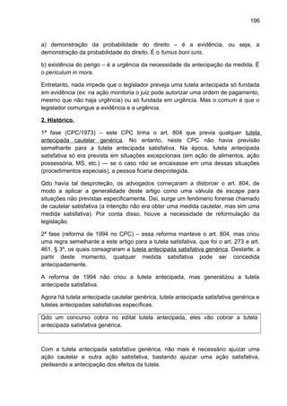196
a) demonstração da probabilidade do direito – é a evidência, ou seja, a
demonstração da probabilidade do direito. É o fumus boni iuris.
b) existência do perigo – é a urgência da necessidade da antecipação da medida. É
o periculum in mora.
Entretanto, nada impede que o legislador preveja uma tutela antecipada só fundada
em evidência (ex: na ação monitoria o juiz pode autorizar uma ordem de pagamento,
mesmo que não haja urgência) ou só fundada em urgência. Mas o comum é que o
legislador comungue a evidência e a urgência.
2. Histórico.
1ª fase (CPC/1973) – este CPC tinha o art. 804 que previa qualquer tutela
antecipada cautelar genérica. No entanto, neste CPC não havia previsão
semelhante para a tutela antecipada satisfativa. Na época, tutela antecipada
satisfativa só era prevista em situações excepcionais (em ação de alimentos, ação
possessória, MS, etc.) — se o caso não se encaixasse em uma dessas situações
(procedimentos especiais), a pessoa ficaria desprotegida.
Qdo havia tal desproteção, os advogados começaram a distorcer o art. 804, de
modo a aplicar a generalidade deste artigo como uma válvula de escape para
situações não previstas especificamente. Daí, surge um fenômeno forense chamado
de cautelar satisfativa (a intenção não era obter uma medida cautelar, mas sim uma
medida satisfativa). Por conta disso, houve a necessidade de reformulação da
legislação.
2ª fase (reforma de 1994 no CPC) – essa reforma manteve o art. 804, mas criou
uma regra semelhante a este artigo para a tutela satisfativa, que foi o art. 273 e art.
461, § 3º, os quais consagraram a tutela antecipada satisfativa genérica. Destarte, a
partir deste momento, qualquer medida satisfativa pode ser concedida
antecipadamente.
A reforma de 1994 não criou a tutela antecipada, mas generalizou a tutela
antecipada satisfativa.
Agora há tutela antecipada cautelar genérica, tutela antecipada satisfativa genérica e
tutelas antecipadas satisfativas específicas.
Qdo um concurso cobra no edital tutela antecipada, eles vão cobrar a tutela
antecipada satisfativa genérica.
Com a tutela antecipada satisfativa genérica, não mais é necessário ajuizar uma
ação cautelar e outra ação satisfativa, bastando ajuizar uma ação satisfativa,
pleiteando a antecipação dos efeitos da tutela.
 