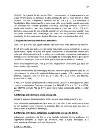 197
No Início da vigência da reforma de 1994, com o advento da tutela antecipada, os
juízes tinham receio em conceder a tutela antecipada, por ser mais comum a tutela
cautelar. Por isso, o legislador introduziu no art. 273 o § 7º, que consagrou a
fungibilidade. Com esta inovação, a parte pode obter uma medida cautelar dentro de
um processo não cautelar (processo satisfativo, portanto), tornando o processo
ainda mais sincrético, sem nem precisar de adaptar o processo. O art. 273, § 7º,
permite a concessão de uma medida cautelar em um processo não cautelar, mas
não pode conceder uma antecipação de tutela em um processo cautelar sem
adaptação de ritos, pois serem de ritos diferentes (com prazos diferentes, etc.).
3. Regras da antecipação de tutela satisfativa.
O art. 461, § 3º, trata das ações de fazer, não fazer e dar coisa diferente de dinheiro.
O art. 273 cuida das ações de dar coisa pecuniária, ações constitutivas e ações
declaratórias. Ações de tutela em ações constitutivas e declaratórias cabem para
antecipar efeitos da declaração e efeitos da constituição, mas não se pode pedir a
antecipação da declaração e nem a antecipação da constituição. Não se pode pedir
um divórcio antecipado, mas pode pedir que se antecipe os efeitos do divórcio.
Esses dois dispositivos (art. 461, § 3º e art. 273) formam um sistema que deve ser
interpretado conjuntamente.
Dentro desse sistema de antecipação de tutela satisfativa para qualquer caso, há um
micro-sistema de tutela antecipada satisfativa contra o poder público (que tem regras
próprias, reguladas pela Lei 9494/97, CTN arts. 151, V, e 170-A, Lei 8437/92,
súmula 729 do STF).
A ADC nº 4 reputou constitucionais as restrições da Lei 9494 à antecipação de tutela
contra o poder público. Contra as restrições (Lei 9494/97, CTN arts. 151, V, e 170-A,
Lei 8437/92, súmula 729 do STF), pode haver tutela antecipada contra o poder
publico.
4. Diferença entre liminar e tutela antecipada.
Liminar é qualquer decisão dada no início, ou seja, dada antes de ouvir o réu.
Uma tutela antecipada pode ser dada antes de ouvir o réu (tutela antecipada liminar)
ou em qualquer outro momento no processo (até na sentença, para que não se
atribua efeito suspensivo à sentença).
5. Diferença entre tutela antecipada e julgamento antecipado da lide.
Julgamento antecipado da lide é uma decisão definitiva (como explicado em
julgamento conforme o estado do processo), mas a tutela antecipada é a
antecipação de efeitos de um futuro julgamento.
6. Art. 273 do CPC.
 