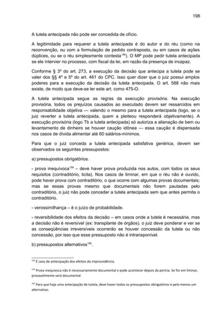 198
A tutela antecipada não pode ser concedida de ofício.
A legitimidade para requerer a tutela antecipada é do autor e do réu (como na
reconvenção, ou com a formulação de pedido contraposto, ou em casos de ações
dúplices, ou se o réu simplesmente contesta158
). O MP pode pedir tutela antecipada
se ele intervier no processo, com fiscal da lei, em razão da presença de incapaz.
Conforme § 3º do art. 273, a execução da decisão que antecipa a tutela pode se
valer dos §§ 4º e 5º do art. 461 do CPC. Isso quer dizer que o juiz possui amplos
poderes para a execução da decisão da tutela antecipada. O art. 588 não mais
existe, de modo que deve-se ler este art. como 475-O.
A tutela antecipada segue as regras da execução provisória. Na execução
provisória, todos os prejuízos causados ao executado devem ser ressarcidos em
responsabilidade objetiva — valendo o mesmo para a tutela antecipada (logo, se o
juiz reverter a tutela antecipada, quem a pleiteou responderá objetivamente). A
execução provisória (logo Tb a tutela antecipada) só autoriza a alienação de bem ou
levantamento de dinheiro se houver caução idônea — essa caução é dispensada
nos casos de dívida alimentar até 60 salários-mínimos.
Para que o juiz conceda a tutela antecipada satisfativa genérica, devem ser
observados os seguintes pressupostos:
a) pressupostos obrigatórios.
- prova inequívoca159
– deve haver prova produzida nos autos, com todos os seus
requisitos (contraditório, licita). Nos casos de liminar, em que o réu não é ouvido,
pode haver prova com contraditório, o que ocorre com algumas provas documentais;
mas se essas provas mesmo que documentais não forem pautadas pelo
contraditório, o juiz não pode conceder a tutela antecipada sem que antes permita o
contraditório.
- verossimilhança – é o juízo de probabilidade.
- reversibilidade dos efeitos da decisão – em casos onde a tutela é necessária, mas
a decisão não é reversível (ex: transplante de órgãos), o juiz deve ponderar e ver se
as conseqüências irreversíveis ocorrerão se houver concessão da tutela ou não
concessão, por isso que esse pressuposto não é intransponível.
b) pressupostos alternativos160
.
158
É caso de antecipação dos efeitos da improcedência.
159
Prova inequívoca não é necessariamente documental e pode acontecer depois da perícia. Se for em liminar,
provavelmente será documental.
160
Para que haja uma antecipação de tutela, deve haver todos os pressupostos obrigatórios e pelo menos um
alternativo.
 