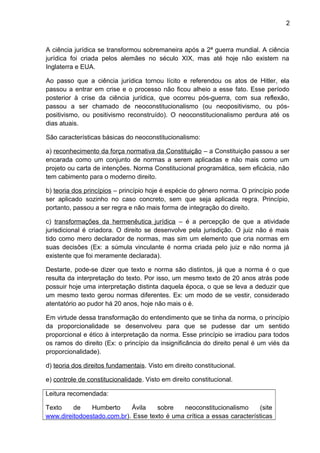 2
A ciência jurídica se transformou sobremaneira após a 2ª guerra mundial. A ciência
jurídica foi criada pelos alemães no século XIX, mas até hoje não existem na
Inglaterra e EUA.
Ao passo que a ciência jurídica tornou lícito e referendou os atos de Hitler, ela
passou a entrar em crise e o processo não ficou alheio a esse fato. Esse período
posterior à crise da ciência jurídica, que ocorreu pós-guerra, com sua reflexão,
passou a ser chamado de neoconstitucionalismo (ou neopositivismo, ou pós-
positivismo, ou positivismo reconstruído). O neoconstitucionalismo perdura até os
dias atuais.
São características básicas do neoconstitucionalismo:
a) reconhecimento da força normativa da Constituição – a Constituição passou a ser
encarada como um conjunto de normas a serem aplicadas e não mais como um
projeto ou carta de intenções. Norma Constitucional programática, sem eficácia, não
tem cabimento para o moderno direito.
b) teoria dos princípios – princípio hoje é espécie do gênero norma. O princípio pode
ser aplicado sozinho no caso concreto, sem que seja aplicada regra. Princípio,
portanto, passou a ser regra e não mais forma de integração do direito.
c) transformações da hermenêutica jurídica – é a percepção de que a atividade
jurisdicional é criadora. O direito se desenvolve pela jurisdição. O juiz não é mais
tido como mero declarador de normas, mas sim um elemento que cria normas em
suas decisões (Ex: a súmula vinculante é norma criada pelo juiz e não norma já
existente que foi meramente declarada).
Destarte, pode-se dizer que texto e norma são distintos, já que a norma é o que
resulta da interpretação do texto. Por isso, um mesmo texto de 20 anos atrás pode
possuir hoje uma interpretação distinta daquela época, o que se leva a deduzir que
um mesmo texto gerou normas diferentes. Ex: um modo de se vestir, considerado
atentatório ao pudor há 20 anos, hoje não mais o é.
Em virtude dessa transformação do entendimento que se tinha da norma, o princípio
da proporcionalidade se desenvolveu para que se pudesse dar um sentido
proporcional e ético à interpretação da norma. Esse princípio se irradiou para todos
os ramos do direito (Ex: o princípio da insignificância do direito penal é um viés da
proporcionalidade).
d) teoria dos direitos fundamentais. Visto em direito constitucional.
e) controle de constitucionalidade. Visto em direito constitucional.
Leitura recomendada:
Texto de Humberto Ávila sobre neoconstitucionalismo (site
www.direitodoestado.com.br). Esse texto é uma crítica a essas características
 