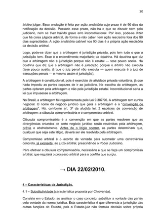 20
árbitro julgar. Essa anulação é feita por ação anulatória cujo prazo é de 90 dias da
notificação da decisão. Passado esse prazo, não há o que se discutir nem pelo
judiciário, nem se tiver havido grave erro inconstitucional. Por isso, pode-se dizer
que há coisa julgada arbitral, de forma a não caber nem ação rescisória fora dos 90
dias supracitados. A ação anulatória cabível nos 90 dias é a própria ação rescisória
da decisão arbitral.
Logo, pode-se dizer que a arbitragem é jurisdição privada, pois tem tudo o que a
jurisdição tem. Esse é o entendimento majoritário da doutrina. Há doutrina que diz
que a arbitragem não é jurisdição porque não é estatal — tese pouco aceita. Há
doutrina que diz que a arbitragem não é jurisdição porque o árbitro não executa
(tese pouco aceita, já que o juiz penal não executa — quem executa é o juiz de
execuções penais — e mesmo assim é jurisdição).
A arbitragem é constitucional, pois é exercício de atividade privada voluntária, já que
nada impediu as partes capazes de ir ao judiciário. Na escolha da arbitragem, as
partes optaram pela arbitragem e não pela jurisdição estatal. Inconstitucional seria a
lei que impusesse a arbitragem.
No Brasil, a arbitragem foi regulamentada pela Lei 9.307/96. A arbitragem tem cunho
negocial. O nome do negócio jurídico que gera a arbitragem é a “convenção de
arbitragem”. Há, conforme art. 3º da aludida lei, 2 espécies de convenção de
arbitragem: a cláusula compromissória e o compromisso arbitral.
Cláusula compromissória é a convenção em que as partes resolvem que as
divergências oriundas de certo negócio jurídico serão resolvidas pela arbitragem,
prévia e abstratamente. Antes de o litígio ocorrer, as partes determinam que,
qualquer que seja este litígio, deverá ser ele resolvido pela arbitragem.
Compromisso arbitral é o acordo de vontade para submeter uma controvérsia
concreta, já existente, ao juízo arbitral, prescindindo o Poder Judiciário.
Para efetivar a cláusula compromissória, necessário é que se faça um compromisso
arbitral, que regulará o processo arbitral para o conflito que surgiu.
→ DIA 22/02/2010.
4 – Características da Jurisdição.
4.1 – Substitutividade (característica proposta por Chiovenda).
Consiste em o Estado, ao analisar o caso concreto, substituir a vontade das partes
pela vontade da norma jurídica. Esta característica é que diferencia a jurisdição das
outras funções do Estado, pois o Estado-juiz não formula decisão sobre própria
 