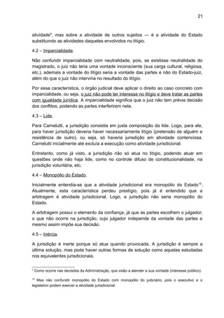 21
atividade9
, mas sobre a atividade de outros sujeitos — é a atividade do Estado
substituindo as atividades daqueles envolvidos no litígio.
4.2 – Imparcialidade.
Não confundir imparcialidade com neutralidade, pois, se existisse neutralidade do
magistrado, o juiz não teria uma vontade inconsciente (sua carga cultural, religiosa,
etc.), ademais a vontade do litígio seria a vontade das partes e não do Estado-juiz,
além do que o juiz não interviria no resultado do litígio.
Por essa característica, o órgão judicial deve aplicar o direito ao caso concreto com
imparcialidade, ou seja, o juiz não pode ter interesse no litígio e deve tratar as partes
com igualdade jurídica. A imparcialidade significa que o juiz não tem prévia decisão
dos conflitos, podendo as partes interferirem nela.
4.3 – Lide.
Para Carnelutti, a jurisdição consistia em justa composição da lide. Logo, para ele,
para haver jurisdição deveria haver necessariamente litígio (pretensão de alguém e
resistência de outro), ou seja, só haveria jurisdição em atividade contenciosa.
Carnelutti inicialmente até excluía a execução como atividade jurisdicional.
Entretanto, como já visto, a jurisdição não só atua no litígio, podendo atuar em
questões onde não haja lide, como no controle difuso de constitucionalidade, na
jurisdição voluntária, etc.
4.4 – Monopólio do Estado.
Inicialmente entendia-se que a atividade jurisdicional era monopólio do Estado10
.
Atualmente, esta característica perdeu prestígio, pois já é entendido que a
arbitragem é atividade jurisdicional. Logo, a jurisdição não seria monopólio do
Estado.
A arbitragem possui o elemento da confiança, já que as partes escolhem o julgador;
o que não ocorre na jurisdição, cujo julgador independe da vontade das partes e
mesmo assim impõe sua decisão.
4.5 – Inércia.
A jurisdição é inerte porque só atua quando provocada. A jurisdição é sempre a
última solução, mas pode haver outras formas de solução como aquelas estudadas
nos equivalentes jurisdicionais.
9
Como ocorre nas decisões da Administração, que visão a atender a sua vontade (interesse público).
10
Mas não confundir monopólio do Estado com monopólio do judiciário, pois o executivo e o
legislativo podem exercer a atividade jurisdicional.
 