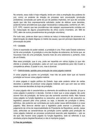 22
No entanto, essa visão é hoje mitigada, tendo em vista a ampliação dos poderes do
juiz, como: os poderes de direção do processo sem provocação (produção
probatória); concessão por parte do juiz de pedidos implícitos, em que ele concede
aquilo que não fora expressamente solicitado; poder de efetivar suas decisões,
podendo tomar providências que julgar necessárias e adequadas, conforme art. 461,
§ 5º, CPC, mesmo que tais providências não estejam expressamente contidas em
lei; instauração de alguns procedimentos de ofício (como inventário, art. 989 do
CPC, além de outros procedimentos de jurisdição voluntária).
Por tudo isso, pode-se dizer que a inércia se reduz à instauração de processo e à
determinação do objeto litigioso (o mérito da causa), que em princípio dependem de
provocação da parte
4.6 – Unidade.
Como é expressão do poder estatal, a jurisdição é una. Para cada Estado soberano
só há uma jurisdição. A jurisdição é uma das feições da soberania, de forma que, se
houvesse mais de uma jurisdição, haveria mais de uma soberania e, portanto, mais
de um Estado.
Mas essa jurisdição, que é una, pode ser repartida em vários órgãos (o que não
ofende a unidade da jurisdição), cada um com sua competência para não invadir a
competência alheia. O poder é uno, mas é divisível.
4.7 – Definitividade: aptidão para produção de coisa julgada material.
A coisa julgada só ocorre na jurisdição, mas não se pode dizer que só haverá
jurisdição se houver coisa julgada material.
A coisa julgada é opção política do Estado, logo este poderia retirar de certas
decisões a aptidão de produzir coisa julgada material, sem que com isso se retire
essas mesmas decisões do bojo da jurisdição.
A coisa julgada não é característica ou elemento de existência da decisão, já que a
coisa julgada é posterior à decisão. Correto é dizer que a coisa julgada não pode
ocorrer fora da jurisdição, de forma que ela somente ocorrerá nesta. Não haverá
coisa julgada na função legislativa ou executiva, pois sempre um ato executivo ou
legislativo passará pelo crivo judicial, ou seja, a decisão da jurisdição é última,
definitiva, não podendo ser controlada por outro poder (essa definitividade é a coisa
julgada). Mas deve-se atentar que o legislativo pode exercer a jurisdição (ex:
julgamento de crime de responsabilidade do Presidente da República), sendo, nesse
caso, atribuídas as características da jurisdição (como aptidão para produção de
coisa julgada material) ao processo jurisdicional exercido pelo legislativo – qdo se
diz que não haverá coisa julgada na função legislativa, está se referindo à sua
atividade própria (legislar/fiscalizar) e não à imprópria (julgar).
5. Fins da jurisdição.
 