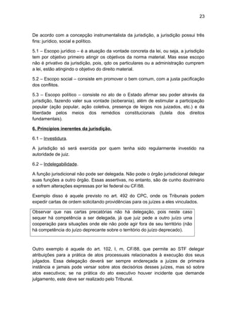 23
De acordo com a concepção instrumentalista da jurisdição, a jurisdição possui três
fins: jurídico, social e político.
5.1 – Escopo jurídico – é a atuação da vontade concreta da lei, ou seja, a jurisdição
tem por objetivo primeiro atingir os objetivos da norma material. Mas esse escopo
não é privativo da jurisdição, pois, qdo os particulares ou a administração cumprem
a lei, estão atingindo o objetivo do direito material.
5.2 – Escopo social – consiste em promover o bem comum, com a justa pacificação
dos conflitos.
5.3 – Escopo político – consiste no ato de o Estado afirmar seu poder através da
jurisdição, fazendo valer sua vontade (soberania), além de estimular a participação
popular (ação popular, ação coletiva, presença de leigos nos juizados, etc.) e da
liberdade pelos meios dos remédios constitucionais (tutela dos direitos
fundamentais).
6. Princípios inerentes da jurisdição.
6.1 – Investidura.
A jurisdição só será exercida por quem tenha sido regularmente investido na
autoridade de juiz.
6.2 – Indelegabilidade.
A função jurisdicional não pode ser delegada. Não pode o órgão jurisdicional delegar
suas funções a outro órgão. Essas assertivas, no entanto, são de cunho doutrinário
e sofrem alterações expressas por lei federal ou CF/88.
Exemplo disso é aquele previsto no art. 492 do CPC, onde os Tribunais podem
expedir cartas de ordem solicitando providências para os juízes a eles vinculados.
Observar que nas cartas precatórias não há delegação, pois neste caso
sequer há competência a ser delegada, já que juiz pede a outro juízo uma
cooperação para situações onde ele não pode agir fora de seu território (não
há competência do juízo deprecante sobre o território do juízo deprecado).
Outro exemplo é aquele do art. 102, I, m, CF/88, que permite ao STF delegar
atribuições para a prática de atos processuais relacionados à execução dos seus
julgados. Essa delegação deverá ser sempre endereçada a juízes de primeira
instância e jamais pode versar sobre atos decisórios desses juízes, mas só sobre
atos executivos; se na prática do ato executivo houver incidente que demande
julgamento, este deve ser realizado pelo Tribunal.
 