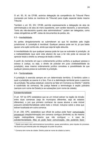 24
O art. 93, XI, da CF/88, autoriza delegação da competência do Tribunal Pleno
(composto por todos os membros do Tribunal) para órgão especial deste mesmo
Tribunal.
Também o art. 93, XIV, CF/88, permite expressamente a delegação de atos de
administração e de atos de mero expediente, sem caráter decisório, a serventuário.
Tanto ato não-decisório quanto atos administrativos11
podem ser delegados, como
vistas obrigatórias ao MP, vistas de documentos às partes, etc.
6.3 – Inevitabilidade.
As partes obrigatoriamente se submeteram ao que foi decidido pelo órgão
jurisdicional. A Jurisdição é inevitável. Qualquer pessoa pode ser ré, já que basta
ajuizar uma ação contra ela, ainda que seja tal ação absurda.
A inevitabilidade diz que qualquer pessoa pode ter que se submeter à jurisdição. Já
a inafastabilidade (que será vista abaixo) diz que a lei não pode se escusar de
apreciar lesão a direito ou ameaça de lesão a direito.
A partir do momento em que o ordenamento jurídico conferiu a qualquer pessoa o
acesso à Justiça, ou seja, o direito de postular em juízo (inafastabilidade da
jurisdição), esse mesmo ordenamento jurídico concebeu a possibilidade de que
qualquer pessoa possa se submeter à jurisdição.
6.4 – Territorialidade.
A jurisdição é exercida sempre em um determinado território. O território sobre o
qual a jurisdição se exerce é o foro. Foro é a delimitação territorial para o exercício
da jurisdição. Na justiça estadual, costuma se falar em Comarca ou Distrito12
(distrito
é subdivisão da comarca). Na justiça federal a terminologia é seção judiciária
(sempre com nome de Estado) e as subseções (com nome de cidade).
Extraterritorialidade:
O art. 107 do CPC estabelece que se um imóvel estiver na região de divisão
entre duas comarcas (seja de municípios diferentes, seja de estados
diferentes), o juiz que primeiro conhecer da causa alusiva a este imóvel
possuirá extraterritorialidade sobre todo o imóvel, inclusive sobre a área que
estiver localizada em outra comarca.
O art. 230, CPC, estabelece que oficial de justiça pode fazer comunicação
processual (citação/intimação) em comarca contígua (limítrofe) ou de mesma
região metropolitana (mesmo que não contígua) — é caso de
extraterritorialidade. Mas só pode fazer comunicação, não podendo fazer
11
Desde que sejam atos administrativos burocráticos, quase automáticos, para impulso do processo.
Há doutrina que entende pela não delegação do poder de polícia.
12
Comarca tem nome de cidade. Distrito pode ter nome de cidade ou bairro.
 