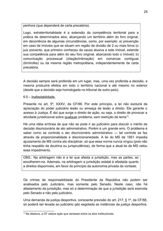 25
penhora (que dependerá de carta precatória).
Logo, extraterritorialidade é a extensão da competência territorial para a
prática de determinados atos, alcançando um território além do foro original,
em decorrência de algumas circunstâncias, como, por exemplo: a) prevenção
em caso de imóveis que se situam em região de divisão de 2 ou mais foros (o
juiz prevento, que primeiro conheceu da causa alusiva a este imóvel, estende
sua competência para além do seu foro original, abarcando todo o imóvel); b)
comunicação processual (citação/intimação) em comarcas contíguas
(limítrofes) ou da mesma região metropolitana, independentemente de carta
precatória.
A decisão sempre será proferida em um lugar, mas, uma vez proferida a decisão, a
mesma produzirá efeitos em todo o território nacional e até mesmo no exterior
(desde que a decisão seja homologada no tribunal de outro país).
6.5 – Inafastabilidade.
Presente no art. 5º, XXXV, da CF/88. Por este princípio, a lei não excluirá da
apreciação do poder judiciário lesão ou ameaça de lesão a direito. Ele garante o
acesso à Justiça. É daí que surge o direito de ação, ou seja, o direito de provocar a
atividade jurisdicional sobre qualquer problema, sem restrição de tema13
.
Há uma idéia errônea de que não se pode ir ao judiciário para discutir o mérito de
decisão discricionária de ato administrativo. Porém é um grande erro. O problema é
saber como se controla o ato discricionário administrativo — tal controle se faz
através da proporcionalidade e discricionariedade. A lei do MS de 1951 impedia
ajuizamento de MS contra ato disciplinar, só que essa norma nunca vingou (pois não
tinha respaldo da doutrina ou jurisprudência), de forma que a atual lei de MS vetou
esse impedimento.
OBS.: Na arbitragem não é a lei que afasta a jurisdição, mas as partes, ao
escolherem-na. Ademais, na arbitragem a jurisdição estatal é afastada quanto
a direitos disponíveis, em favor do princípio da autonomia privada da vontade.
Os crimes de responsabilidade do Presidente da República não podem ser
analisados pelo Judiciário, mas somente pelo Senado. Neste caso, não há
afastamento da jurisdição, mas só a determinação de que a jurisdição será exercida
pelo Senado e não pelo judiciário.
Uma demanda da justiça desportiva, consoante previsão do art. 217, § 1º, da CF/88,
só poderá ser levada ao judiciário qdo esgotada as instâncias da justiça desportiva.
13
Na ditadura, a CF vetava ação que versasse sobre os atos institucionais.
 