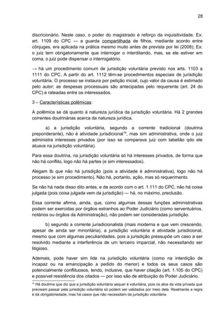 28
discricionário. Neste caso, o poder do magistrado é reforço da inquisitividade. Ex:
art. 1109 do CPC — a guarda compartilhada de filhos, mediante acordo entre
cônjuges, era aplicada na prática mesmo muito antes de prevista por lei (2008); Ex:
o juiz tem obrigatoriamente que interrogar o interditando, mas, se ele estiver em
coma, o juiz pode dispensar o interrogatório.
→ há um procedimento comum de jurisdição voluntária previsto nos arts. 1103 a
1111 do CPC. A partir do art. 1112 têm-se procedimentos especiais de jurisdição
voluntária. O processo se instaura por petição inicial, cujo valor da causa é estimado
pelo autor; as despesas processuais são antecipadas pelo requerente (art. 24 do
CPC) e rateadas entre os interessados.
3 – Características polêmicas:
A polêmica se dá quanto à natureza jurídica da jurisdição voluntária. Há 2 grandes
correntes doutrinárias acerca da natureza jurídica.
a) a jurisdição voluntária, segundo a corrente tradicional (doutrina
preponderante), não é atividade jurisdicional18
, mas sim administrativa, onde o juiz
administra interesses privados (por isso se comparava juiz com tabelião qdo ele
atuava na jurisdição voluntária).
Para essa doutrina, na jurisdição voluntária só há interesses privados, de forma que
não há conflito, logo não há partes (e sim interessados).
Alegam tb que não há jurisdição (pois a atividade é administrativa), logo não há
processo (e sim procedimento). Não há, portanto, ação, mas só requerimento.
Se não há nada disso dito antes, e de acordo com o art. 1.111 do CPC, não há coisa
julgada (pois coisa julgada vem da jurisdição) — há, no máximo, preclusão.
Essa corrente afirma, ainda, que, como algumas dessas funções administrativas
podem ser exercidas por órgãos estranhos ao Poder Judiciário (como serventuários,
notários ou órgãos da Administração), não podem ser consideradas jurisdição.
b) segundo a corrente jurisdicionalista (mais moderna e que vem crescendo,
apesar de ainda ser minoritária), a jurisdição voluntária é atividade jurisdicional,
mesmo que com algumas peculiaridades, pois a jurisdição pressupõe um caso a ser
resolvido mediante a interferência de um terceiro imparcial, não necessitando ser
litigioso.
Ademais, pode haver sim lide na jurisdição voluntária (como na interdição de
incapaz ou na emancipação a pedido do menor) e todos os seus casos são
potencialmente conflituosos, tendo, inclusive, que haver citação (art. 1.105 do CPC)
e possível resistência dos citados — por isso são de atribuição do Poder Judiciário.
18
Há doutrina que diz que a jurisdição voluntária sequer é voluntária, pois os atos da vida privada que
precisam passar pela jurisdição voluntária só podem ser validados por meio dela. Realmente a regra
é da obrigatoriedade, mas há casos que não necessitam da jurisdição voluntária.
 