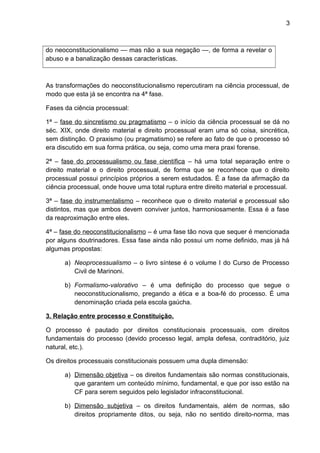 3
do neoconstitucionalismo — mas não a sua negação —, de forma a revelar o
abuso e a banalização dessas características.
As transformações do neoconstitucionalismo repercutiram na ciência processual, de
modo que esta já se encontra na 4ª fase.
Fases da ciência processual:
1ª – fase do sincretismo ou pragmatismo – o início da ciência processual se dá no
séc. XIX, onde direito material e direito processual eram uma só coisa, sincrética,
sem distinção. O praxismo (ou pragmatismo) se refere ao fato de que o processo só
era discutido em sua forma prática, ou seja, como uma mera praxi forense.
2ª – fase do processualismo ou fase científica – há uma total separação entre o
direito material e o direito processual, de forma que se reconhece que o direito
processual possui princípios próprios a serem estudados. É a fase da afirmação da
ciência processual, onde houve uma total ruptura entre direito material e processual.
3ª – fase do instrumentalismo – reconhece que o direito material e processual são
distintos, mas que ambos devem conviver juntos, harmoniosamente. Essa é a fase
da reaproximação entre eles.
4ª – fase do neoconstitucionalismo – é uma fase tão nova que sequer é mencionada
por alguns doutrinadores. Essa fase ainda não possui um nome definido, mas já há
algumas propostas:
a) Neoprocessualismo – o livro síntese é o volume I do Curso de Processo
Civil de Marinoni.
b) Formalismo-valorativo – é uma definição do processo que segue o
neoconstitucionalismo, pregando a ética e a boa-fé do processo. É uma
denominação criada pela escola gaúcha.
3. Relação entre processo e Constituição.
O processo é pautado por direitos constitucionais processuais, com direitos
fundamentais do processo (devido processo legal, ampla defesa, contraditório, juiz
natural, etc.).
Os direitos processuais constitucionais possuem uma dupla dimensão:
a) Dimensão objetiva – os direitos fundamentais são normas constitucionais,
que garantem um conteúdo mínimo, fundamental, e que por isso estão na
CF para serem seguidos pelo legislador infraconstitucional.
b) Dimensão subjetiva – os direitos fundamentais, além de normas, são
direitos propriamente ditos, ou seja, não no sentido direito-norma, mas
 