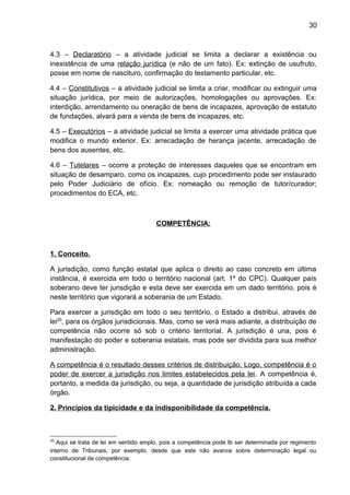 30
4.3 – Declaratório – a atividade judicial se limita a declarar a existência ou
inexistência de uma relação jurídica (e não de um fato). Ex: extinção de usufruto,
posse em nome de nascituro, confirmação do testamento particular, etc.
4.4 – Constitutivos – a atividade judicial se limita a criar, modificar ou extinguir uma
situação jurídica, por meio de autorizações, homologações ou aprovações. Ex:
interdição, arrendamento ou oneração de bens de incapazes, aprovação de estatuto
de fundações, alvará para a venda de bens de incapazes, etc.
4.5 – Executórios – a atividade judicial se limita a exercer uma atividade prática que
modifica o mundo exterior. Ex: arrecadação de herança jacente, arrecadação de
bens dos ausentes, etc.
4.6 – Tutelares – ocorre a proteção de interesses daqueles que se encontram em
situação de desamparo, como os incapazes, cujo procedimento pode ser instaurado
pelo Poder Judiciário de ofício. Ex: nomeação ou remoção de tutor/curador;
procedimentos do ECA, etc.
COMPETÊNCIA:
1. Conceito.
A jurisdição, como função estatal que aplica o direito ao caso concreto em última
instância, é exercida em todo o território nacional (art. 1º do CPC). Qualquer país
soberano deve ter jurisdição e esta deve ser exercida em um dado território, pois é
neste território que vigorará a soberania de um Estado.
Para exercer a jurisdição em todo o seu território, o Estado a distribui, através de
lei20
, para os órgãos jurisdicionais. Mas, como se verá mais adiante, a distribuição de
competência não ocorre só sob o critério territorial. A jurisdição é una, pois é
manifestação do poder e soberania estatais, mas pode ser dividida para sua melhor
administração.
A competência é o resultado desses critérios de distribuição. Logo, competência é o
poder de exercer a jurisdição nos limites estabelecidos pela lei. A competência é,
portanto, a medida da jurisdição, ou seja, a quantidade de jurisdição atribuída a cada
órgão.
2. Princípios da tipicidade e da indisponibilidade da competência.
20
Aqui se trata de lei em sentido amplo, pois a competência pode tb ser determinada por regimento
interno de Tribunais, por exemplo, desde que este não avance sobre determinação legal ou
constitucional de competência.
 