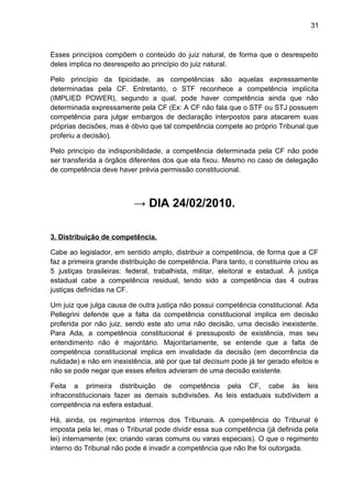 31
Esses princípios compõem o conteúdo do juiz natural, de forma que o desrespeito
deles implica no desrespeito ao princípio do juiz natural.
Pelo princípio da tipicidade, as competências são aquelas expressamente
determinadas pela CF. Entretanto, o STF reconhece a competência implícita
(IMPLIED POWER), segundo a qual, pode haver competência ainda que não
determinada expressamente pela CF (Ex: A CF não fala que o STF ou STJ possuem
competência para julgar embargos de declaração interpostos para atacarem suas
próprias decisões, mas é óbvio que tal competência compete ao próprio Tribunal que
proferiu a decisão).
Pelo princípio da indisponibilidade, a competência determinada pela CF não pode
ser transferida a órgãos diferentes dos que ela fixou. Mesmo no caso de delegação
de competência deve haver prévia permissão constitucional.
→ DIA 24/02/2010.
3. Distribuição de competência.
Cabe ao legislador, em sentido amplo, distribuir a competência, de forma que a CF
faz a primeira grande distribuição de competência. Para tanto, o constituinte criou as
5 justiças brasileiras: federal, trabalhista, militar, eleitoral e estadual. À justiça
estadual cabe a competência residual, tendo sido a competência das 4 outras
justiças definidas na CF.
Um juiz que julga causa de outra justiça não possui competência constitucional. Ada
Pellegrini defende que a falta da competência constitucional implica em decisão
proferida por não juiz, sendo este ato uma não decisão, uma decisão inexistente.
Para Ada, a competência constitucional é pressuposto de existência, mas seu
entendimento não é majoritário. Majoritariamente, se entende que a falta de
competência constitucional implica em invalidade da decisão (em decorrência da
nulidade) e não em inexistência, até por que tal decisum pode já ter gerado efeitos e
não se pode negar que esses efeitos advieram de uma decisão existente.
Feita a primeira distribuição de competência pela CF, cabe às leis
infraconstitucionais fazer as demais subdivisões. As leis estaduais subdividem a
competência na esfera estadual.
Há, ainda, os regimentos internos dos Tribunais. A competência do Tribunal é
imposta pela lei, mas o Tribunal pode dividir essa sua competência (já definida pela
lei) internamente (ex: criando varas comuns ou varas especiais). O que o regimento
interno do Tribunal não pode é invadir a competência que não lhe foi outorgada.
 