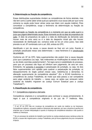 32
4. Determinação ou fixação da competência.
Essas distribuições supracitadas dividem as competências de forma abstrata, mas
não tem como a parte saber ainda qual juiz apreciará a sua causa (até por que numa
comarca ou seção pode haver várias varas que lidam com aquela matéria). Para
concretizar a competência, surge o fenômeno da determinação ou fixação da
competência.
Determinação ou fixação da competência é o momento em que se sabe qual é o
juízo que julgará determinada causa. Esse momento se dá na data da propositura da
ação. A data da propositura da ação é a data da distribuição da demanda (qdo
houver mais de uma vara) ou é a data do despacho inicial qdo não houver
necessidade de distribuição (ex: comarca onde só há um único juízo). Isso está
previsto no art. 87 combinado com o art. 263, ambos do CPC.
Identificado o juiz da causa, a causa deverá se fixar em um juízo, ficando a
jurisdição perpetuada nessa vara determinada — esse fenômeno é a perpetuação
da jurisdição.
Conforme art. 87 do CPC, fatos supervenientes não podem tirar a causa daquele
juízo que a perpetuou (ou seja, “são irrelevantes as modificações do estado de fato
ou de direito ocorridas posteriormente”). Tal regra serve à estabilidade do processo,
para que um processo não fique ad infinitum sem julgamento, de vara em vara.
Entretanto, há somente 2 exceções à perpetuação de jurisdição, ou seja, há dois
fatos supervenientes com aptidão para quebrar a perpetuação da jurisdição: a)
desaparecimento do órgão judicial (nesse caso, redistribui-se a demanda); b)
alteração superveniente de competência absoluta21
(Ex: a EC/45 transformou a
competência da Justiça Trabalhista, de modo que esta passou a ser competente
para julgar acidente de trabalho — nesse caso, as ações que versavam sobre
acidente de trabalho migraram da Justiça Comum Estadual para a Justiça
Trabalhista22
).
5. Classificação da competência.
5.1. Competência originaria e derivada.
Competência originaria é a competência para conhecer a causa primeiramente. A
regra é que a competência originaria é do juiz de 1º instância. Mas,
21
O art. 87 do CPC fala em mudança de competência em razão da matéria ou da hierarquia.
Competência é gênero, enquanto matéria e hierarquia são espécies, por isso a doutrina é pacífica em
entender que a correta interpretação é quanto à mudança de competência absoluta e não quanto à
matéria ou hierarquia.
22
Se um processo de acidente do trabalho que tramita na Justiça estadual possui sentença antes da
EC/45, a causa não migrará para a Justiça Trabalhista, pois já houve julgamento de juízo competente
à época.
 