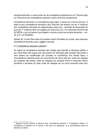 33
excepcionalmente, a causa pode ser de competência originaria de um Tribunal (logo
um Tribunal tb tem competência originária, porém de forma excepcional).
Competência derivada e a competência para julgar a causa em nível de recurso. A
regra é que a competência derivada é dos Tribunais. No entanto, juiz de 1ª instância
tem competência derivada em determinados casos (Ex1: embargo de declaração do
juízo de 1ª instância deve ser julgado por este juízo; Ex2: em execução fiscal de até
50 ORTN, o juiz da causa é que julgará o recurso contra sua própria sentença — art.
34, § 3º, Lei 6.830/80).
Apesar de Turmas Recursais de juizados serem formadas por juízes, elas possuem
competência derivada, pois o órgão é recursal.
5.2. Competência absoluta e relativa23
.
As regras de competência absoluta são criadas para atender a interesse público e
por conta disso são regras que não podem ser alteradas pela vontade das partes e
nem podem ser modificadas por conexão ou continência. Em virtude disso, a
incompetência absoluta pode ser reconhecida de ofício pelo juiz, pode ser alegada
por qualquer das partes, pode ser alegada por qualquer forma e enquanto estiver
pendente o processo (ou seja, pode ser alegada por um juízo enquanto este juízo
23
Segundo Freitas Câmara, é atécnico dizer “competência absoluta” e “competência relativa”. A
competência é bastante em si mesma e não deve ser adjetivada. Já a incompetência pode ser
absoluta ou relativa.
 