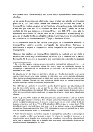 34
não proferir a sua última decisão). Isso ocorre devido à gravidade da incompetência
absoluta.
Já as regras de competência relativa são regras criadas para atender um interesse
particular e, por conta disso, podem ser alteradas por vontade das partes. A
incompetência relativa não pode ser conhecida de ofício, pois só o réu pode alegá-la
e ele tem que fazer isso no 1º momento de falar nos autos24
(prazo de 15 dias
contado do fato que ocasionou a incompetência – art. 305, CPC – que, qdo for
conhecida no momento da citação, deve ser tal prazo contado a partir desta), sob
pena de preclusão, tendo que alegá-la no bojo de um instrumento próprio chamado
de “exceção de incompetência relativa” 25
(logo, a forma não é livre).
A incompetência absoluta não permite prorrogação de competência; enquanto a
incompetência relativa permite prorrogação de competência. Prorrogar a
competência é ampliar a competência, tornar competente um juízo originalmente
incompetente.
Qualquer das espécies de incompetência (absoluta ou relativa) tem por efeito a
remessa dos autos ao juízo competente, de forma que o processo não é extinto.
Entretanto, há 2 exceções a essa regra: a) a incompetência no âmbito dos juizados
24
Se o réu não impugnar no prazo, presume-se aceita a incompetência relativa pelo réu — é a
modificação tácita da competência relativa. Há, porém, casos de modificação expressa de
competência — são casos de foro de eleição ou foro contratual — em que se escolhe o foro (a
localidade) e não a vara.
Há cláusulas de foro de eleição em contrato de adesão que não são abusivas (Ex: se um aluno
assina um contrato com uma escola e coloca o foro da cidade onde ocorrem as aulas, tal cláusula
não é abusiva para os alunos que moram na cidade onde ocorrem as aulas). Logo, nem todo contrato
de adesão é abusivo. Ademais, nem todo contrato de adesão ocorre em causas consumeristas,
podendo ocorrer em contrato fora do direito do consumidor.
Qdo o CDC diz que a proteção do consumidor é questão de ordem pública e que cláusula abusiva é
nula de pleno direito, permite-se ao juiz controlar ex officio uma incompetência relativa (sob o
fundamento da questão de ordem pública). O STJ aceita essa excepcionalidade, de conhecimento ex
officio de incompetência relativa, desde que em causas de consumo e desde que a cláusula seja
abusiva.
O art 112, § único, CPC, mudado em 2006, consagrou esse pensamento do STJ, só que de forma
mais ampla, pois esse conhecimento de ofício vale para qualquer contrato de adesão, ampliando-se a
aludida excepcionalidade das causas de consumo para as causas em que conste contrato de adesão
(seja de consumo ou não). O art. 114 do CPC, alterado em 2006, diz que, se no caso do art. 112 o
juiz não conhecer a incompetência de oficio e se o réu tb não a alegar, preclui-se a modificação da
competência. Nesse caso específico do art. 114, o juiz pode conhecer uma competência de oficio,
mas não o pode a qualquer tempo — é uma situação mista.
25
Porém há varias decisões aceitando a alegação de incompetência relativa feita na contestação e
não por exceção, se não houver prejuízo ao autor. No entanto, em questão de concurso, se a
assertiva disser que a alegação deve ser proposta por exceção de incompetência, esta assertiva é
certa; mas, se a assertiva disser que “a alegação pode ser proposta na contestação, desde que não
prejudique o autor”, essa assertiva tb é certa.
 