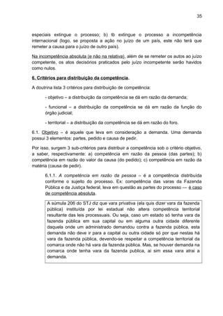 35
especiais extingue o processo; b) tb extingue o processo a incompetência
internacional (logo, se proposta a ação no juízo de um país, este não terá que
remeter a causa para o juízo de outro país).
Na incompetência absoluta (e não na relativa), além de se remeter os autos ao juízo
competente, os atos decisórios praticados pelo juízo incompetente serão havidos
como nulos.
6. Critérios para distribuição da competência.
A doutrina lista 3 critérios para distribuição de competência:
- objetivo – a distribuição da competência se dá em razão da demanda;
- funcional – a distribuição da competência se dá em razão da função do
órgão judicial;
- territorial – a distribuição da competência se dá em razão do foro.
6.1. Objetivo – é aquele que leva em consideração a demanda. Uma demanda
possui 3 elementos: partes, pedido e causa de pedir.
Por isso, surgem 3 sub-critérios para distribuir a competência sob o critério objetivo,
a saber, respectivamente: a) competência em razão da pessoa (das partes); b)
competência em razão do valor da causa (do pedido); c) competência em razão da
matéria (causa de pedir).
6.1.1. A competência em razão da pessoa – é a competência distribuída
conforme o sujeito do processo. Ex: competência das varas da Fazenda
Pública e da Justiça federal, leva em questão as partes do processo — é caso
de competência absoluta.
A súmula 206 do STJ diz que vara privativa (ela quis dizer vara da fazenda
pública) instituída por lei estadual não altera competência territorial
resultante das leis processuais. Ou seja, caso um estado só tenha vara da
fazenda pública em sua capital ou em alguma outra cidade diferente
daquela onde um administrado demandou contra a fazenda pública, esta
demanda não deve ir para a capital ou outra cidade só por que nestas há
vara da fazenda pública, devendo-se respeitar a competência territorial da
comarca onde não há vara da fazenda pública. Mas, se houver demanda na
comarca onde tenha vara da fazenda publica, ai sim essa vara atrai a
demanda.
 