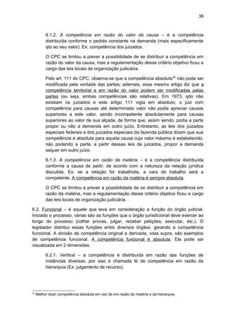 36
6.1.2. A competência em razão do valor da causa – é a competência
distribuída conforme o pedido constante na demanda (mais especificamente
qto ao seu valor). Ex: competência dos juizados.
O CPC se limitou a prever a possibilidade de se distribuir a competência em
razão do valor da causa, mas a regulamentação desse critério objetivo ficou a
cargo das leis locais de organização judiciária.
Pelo art. 111 do CPC, observa-se que a competência absoluta26
não pode ser
modificada pela vontade das partes; ademais, esse mesmo artigo diz que a
competência territorial e em razão do valor podem ser modificadas pelas
partes (ou seja, ambas competências são relativas). Em 1973, qdo não
existiam os juizados e este artigo 111 vigia em absoluto, o juiz com
competência para causas até determinado valor não podia apreciar causas
superiores a este valor, sendo incompetente absolutamente para causas
superiores ao valor de sua alçada, de forma que, assim sendo, podia a parte
propor ou não a demanda em outro juízo. Entretanto, as leis dos juizados
especiais federais e dos juizados especiais da fazenda pública dizem que sua
competência é absoluta para aquela causa cujo valor máximo é estabelecido,
não podendo a parte, a partir dessas leis de juizados, propor a demanda
sequer em outro juízo.
6.1.3. A competência em razão da matéria – é a competência distribuída
conforme a causa de pedir, de acordo com a natureza da relação jurídica
discutida. Ex: se a relação for trabalhista, a vara do trabalho será a
competente. A competência em razão da matéria é sempre absoluta.
O CPC se limitou a prever a possibilidade de se distribuir a competência em
razão da matéria, mas a regulamentação desse critério objetivo ficou a cargo
das leis locais de organização judiciária.
6.2. Funcional – é aquele que leva em consideração a função do órgão judicial.
Iniciado o processo, várias são as funções que o órgão jurisdicional deve exercer ao
longo do processo (colher provas, julgar, receber petições, executar, etc.). O
legislador distribui essas funções entre diversos órgãos, gerando a competência
funcional. A divisão de competência original e derivada, vista supra, são exemplos
de competência funcional. A competência funcional é absoluta. Ela pode ser
visualizada em 2 dimensões:
6.2.1. Vertical – a competência é distribuída em razão das funções de
instâncias diversas, por isso é chamada tb de competência em razão da
hierarquia (Ex: julgamento de recurso).
26
Melhor dizer competência absoluta em vez de em razão da matéria e da hierarquia.
 
