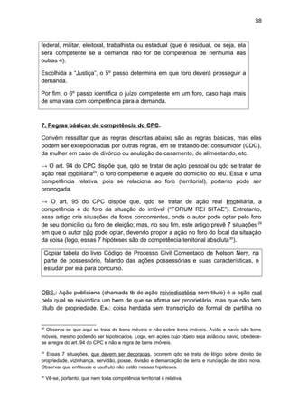 38
federal, militar, eleitoral, trabalhista ou estadual (que é residual, ou seja, ela
será competente se a demanda não for de competência de nenhuma das
outras 4).
Escolhida a “Justiça”, o 5º passo determina em que foro deverá prosseguir a
demanda.
Por fim, o 6º passo identifica o juízo competente em um foro, caso haja mais
de uma vara com competência para a demanda.
7. Regras básicas de competência do CPC.
Convém ressaltar que as regras descritas abaixo são as regras básicas, mas elas
podem ser excepcionadas por outras regras, em se tratando de: consumidor (CDC),
da mulher em caso de divórcio ou anulação de casamento, do alimentando, etc.
→ O art. 94 do CPC dispõe que, qdo se tratar de ação pessoal ou qdo se tratar de
ação real mobiliária28
, o foro competente é aquele do domicílio do réu. Essa é uma
competência relativa, pois se relaciona ao foro (territorial), portanto pode ser
prorrogada.
→ O art. 95 do CPC dispõe que, qdo se tratar de ação real imobiliária, a
competência é do foro da situação do imóvel (“FORUM REI SITAE”). Entretanto,
esse artigo cria situações de foros concorrentes, onde o autor pode optar pelo foro
de seu domicílio ou foro de eleição; mas, no seu fim, este artigo prevê 7 situações29
em que o autor não pode optar, devendo propor a ação no foro do local da situação
da coisa (logo, essas 7 hipóteses são de competência territorial absoluta30
).
Copiar tabela do livro Código de Processo Civil Comentado de Nelson Nery, na
parte de possessório, falando das ações possessórias e suas características, e
estudar por ela para concurso.
OBS.: Ação publiciana (chamada tb de ação reivindicatória sem titulo) é a ação real
pela qual se reivindica um bem de que se afirma ser proprietário, mas que não tem
título de propriedade. Ex1: coisa herdada sem transcrição de formal de partilha no
28
Observa-se que aqui se trata de bens móveis e não sobre bens imóveis. Avião e navio são bens
móveis, mesmo podendo ser hipotecados. Logo, em ações cujo objeto seja avião ou navio, obedece-
se a regra do art. 94 do CPC e não a regra de bens imóveis.
29
Essas 7 situações, que devem ser decoradas, ocorrem qdo se trata de litígio sobre: direito de
propriedade, vizinhança, servidão, posse, divisão e demarcação de terra e nunciação de obra nova.
Observar que enfiteuse e usufruto não estão nessas hipóteses.
30
Vê-se, portanto, que nem toda competência territorial é relativa.
 