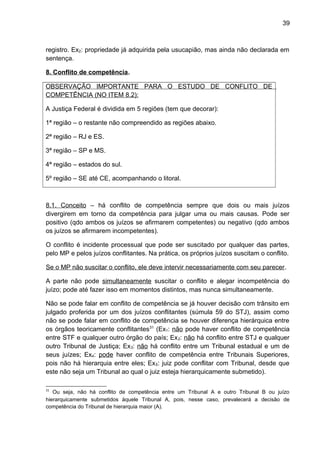 39
registro. Ex2: propriedade já adquirida pela usucapião, mas ainda não declarada em
sentença.
8. Conflito de competência.
OBSERVAÇÃO IMPORTANTE PARA O ESTUDO DE CONFLITO DE
COMPETÊNCIA (NO ITEM 8.2):
A Justiça Federal é dividida em 5 regiões (tem que decorar):
1ª região – o restante não compreendido as regiões abaixo.
2ª região – RJ e ES.
3ª região – SP e MS.
4ª região – estados do sul.
5º região – SE até CE, acompanhando o litoral.
8.1. Conceito – há conflito de competência sempre que dois ou mais juízos
divergirem em torno da competência para julgar uma ou mais causas. Pode ser
positivo (qdo ambos os juízos se afirmarem competentes) ou negativo (qdo ambos
os juízos se afirmarem incompetentes).
O conflito é incidente processual que pode ser suscitado por qualquer das partes,
pelo MP e pelos juízos conflitantes. Na prática, os próprios juízos suscitam o conflito.
Se o MP não suscitar o conflito, ele deve intervir necessariamente com seu parecer.
A parte não pode simultaneamente suscitar o conflito e alegar incompetência do
juízo; pode até fazer isso em momentos distintos, mas nunca simultaneamente.
Não se pode falar em conflito de competência se já houver decisão com trânsito em
julgado proferida por um dos juízos conflitantes (súmula 59 do STJ), assim como
não se pode falar em conflito de competência se houver diferença hierárquica entre
os órgãos teoricamente conflitantes31
(Ex1: não pode haver conflito de competência
entre STF e qualquer outro órgão do país; Ex2: não há conflito entre STJ e qualquer
outro Tribunal de Justiça; Ex3: não há conflito entre um Tribunal estadual e um de
seus juízes; Ex4: pode haver conflito de competência entre Tribunais Superiores,
pois não há hierarquia entre eles; Ex5: juiz pode conflitar com Tribunal, desde que
este não seja um Tribunal ao qual o juiz esteja hierarquicamente submetido).
31
Ou seja, não há conflito de competência entre um Tribunal A e outro Tribunal B ou juízo
hierarquicamente submetidos àquele Tribunal A, pois, nesse caso, prevalecerá a decisão de
competência do Tribunal de hierarquia maior (A).
 