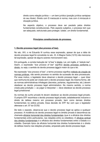 4
direito como relação jurídica — um bem jurídico (posição jurídica vantajosa
do seu titular). Direito com D maiúsculo é norma; mas com d minúsculo é
situação jurídica.
No aspecto objetivo, o processo deve ser pautado pelos direitos
fundamentais constitucionais. Pelo aspecto subjetivo, o processo tem que
ser adequado, estruturado para proteger, tutelar, um direito fundamental.
Princípios constitucionais do processo.
1. Devido processo legal (due process of law).
No séc. XIV, o rei Eduardo III cunhou essa expressão, apesar de que a idéia do
devido processo legal foi concebida no séc. XI. A Magna Carta (1215) não menciona
tal expressão, apesar de alguns autores mencionarem isso.
Em português, a correta tradução de “of law” é direito. Lei, em inglês, é “statute law”.
Assim, a expressão “due process of law” significa devido processo conforme o
direito, ou seja, o sentido do devido processo legal é maior do que a lei.
Na expressão “due process of law”, o termo processo significa método de criação de
normas jurídicas, não sendo processo no sentido de sucessão de atos processuais.
Por esse motivo, o legislador deve observar o devido processo legal — quer dizer
que nenhuma lei pode ser criada sem o devido processo legal. Da mesma forma, até
as normas administrativas infralegais (decretos, portarias, regulamentos, etc.) devem
obedecer ao devido processo legal administrativo. No mesmo sentido, a norma
criada pela jurisdição — ao julgar e interpretar — deve obedecer ao devido processo
legal jurisdicional.
As normas de cunho privado tb devem obedecer ao devido processo legal privado.
O próprio STF reconhece o devido processo legal privado, estabelecendo inclusive o
direito de defesa mesmo em processo privado, bem como demais direitos
fundamentais na esfera privada. Essa decisão do STF fez com que o legislador
alterasse o art. 57 do CC/02.
De todo o exposto, observa-se que o devido processo legal se aplica a qualquer
processo. A incidência do devido processo legal no âmbito privado é decorrência da
chamada eficácia horizontal dos direitos fundamentais (que é a eficácia dos direitos
fundamentais entre particulares, nas relações entre os cidadãos). A eficácia vertical
dos direitos fundamentais é a eficácia dos direitos fundamentais entre o Estado e o
cidadão. Exemplo típico da eficácia horizontal dos direitos fundamentais é o direito
de defesa mesmo nas relações privadas, amparado pelo devido processo legal.
 