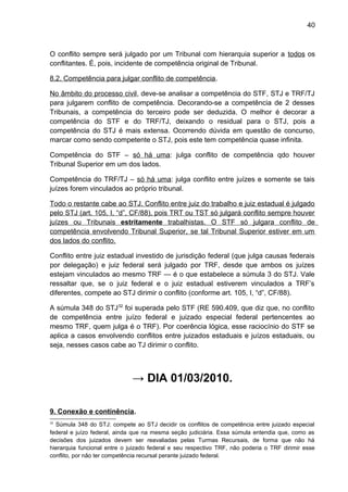 40
O conflito sempre será julgado por um Tribunal com hierarquia superior a todos os
conflitantes. É, pois, incidente de competência original de Tribunal.
8.2. Competência para julgar conflito de competência.
No âmbito do processo civil, deve-se analisar a competência do STF, STJ e TRF/TJ
para julgarem conflito de competência. Decorando-se a competência de 2 desses
Tribunais, a competência do terceiro pode ser deduzida. O melhor é decorar a
competência do STF e do TRF/TJ, deixando o residual para o STJ, pois a
competência do STJ é mais extensa. Ocorrendo dúvida em questão de concurso,
marcar como sendo competente o STJ, pois este tem competência quase infinita.
Competência do STF – só há uma: julga conflito de competência qdo houver
Tribunal Superior em um dos lados.
Competência do TRF/TJ – só há uma: julga conflito entre juízes e somente se tais
juízes forem vinculados ao próprio tribunal.
Todo o restante cabe ao STJ. Conflito entre juiz do trabalho e juiz estadual é julgado
pelo STJ (art. 105, I, “d”, CF/88), pois TRT ou TST só julgará conflito sempre houver
juízes ou Tribunais estritamente trabalhistas. O STF só julgara conflito de
competência envolvendo Tribunal Superior, se tal Tribunal Superior estiver em um
dos lados do conflito.
Conflito entre juiz estadual investido de jurisdição federal (que julga causas federais
por delegação) e juiz federal será julgado por TRF, desde que ambos os juízes
estejam vinculados ao mesmo TRF — é o que estabelece a súmula 3 do STJ. Vale
ressaltar que, se o juiz federal e o juiz estadual estiverem vinculados a TRF’s
diferentes, compete ao STJ dirimir o conflito (conforme art. 105, I, “d”, CF/88).
A súmula 348 do STJ32
foi superada pelo STF (RE 590.409, que diz que, no conflito
de competência entre juízo federal e juizado especial federal pertencentes ao
mesmo TRF, quem julga é o TRF). Por coerência lógica, esse raciocínio do STF se
aplica a casos envolvendo conflitos entre juizados estaduais e juízos estaduais, ou
seja, nesses casos cabe ao TJ dirimir o conflito.
→ DIA 01/03/2010.
9. Conexão e continência.
32
Súmula 348 do STJ: compete ao STJ decidir os conflitos de competência entre juizado especial
federal e juízo federal, ainda que na mesma seção judiciária. Essa súmula entendia que, como as
decisões dos juizados devem ser reavaliadas pelas Turmas Recursais, de forma que não há
hierarquia funcional entre o juizado federal e seu respectivo TRF, não poderia o TRF dirimir esse
conflito, por não ter competência recursal perante juizado federal.
 