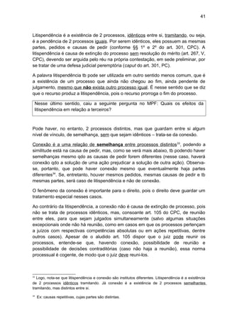 41
Litispendência é a existência de 2 processos, idênticos entre si, tramitando, ou seja,
é a pendência de 2 processos iguais. Por serem idênticos, eles possuem as mesmas
partes, pedidos e causas de pedir (conforme §§ 1º e 2º do art. 301, CPC). A
litispendência é causa de extinção do processo sem resolução do mérito (art. 267, V,
CPC), devendo ser arguida pelo réu na própria contestação, em sede preliminar, por
se tratar de uma defesa judicial peremptória (caput do art. 301, PC).
A palavra litispendência tb pode ser utilizada em outro sentido menos comum, que é
a existência de um processo que ainda não chegou ao fim, ainda pendente de
julgamento, mesmo que não exista outro processo igual. É nesse sentido que se diz
que o recurso produz a litispendência, pois o recurso prorroga o fim do processo.
Nesse último sentido, caiu a seguinte pergunta no MPF: Quais os efeitos da
litispendência em relação a terceiros?
Pode haver, no entanto, 2 processos distintos, mas que guardam entre si algum
nível de vínculo, de semelhança, sem que sejam idênticos – trata-se da conexão.
Conexão é a uma relação de semelhança entre processos distintos33
, podendo a
similitude está na causa de pedir, mas, como se verá mais abaixo, tb podendo haver
semelhanças mesmo qdo as causas de pedir forem diferentes (nesse caso, haverá
conexão qdo a solução de uma ação prejudicar a solução de outra ação). Observa-
se, portanto, que pode haver conexão mesmo que eventualmente haja partes
diferentes34
. Se, entretanto, houver mesmos pedidos, mesmas causas de pedir e tb
mesmas partes, será caso de litispendência e não de conexão.
O fenômeno da conexão é importante para o direito, pois o direito deve guardar um
tratamento especial nesses casos.
Ao contrário da litispendência, a conexão não é causa de extinção de processo, pois
não se trata de processos idênticos, mas, consoante art. 105 do CPC, de reunião
entre eles, para que sejam julgados simultaneamente (salvo algumas situações
excepcionais onde não há reunião, como em casos em que os processos pertençam
a juízos com respectivas competências absolutas ou em ações repetitivas, dentre
outros casos). Apesar de o aludido art. 105 dispor que o juiz pode reunir os
processos, entende-se que, havendo conexão, possibilidade de reunião e
possibilidade de decisões contraditórias (caso não haja a reunião), essa norma
processual é cogente, de modo que o juiz deve reuni-los.
33
Logo, nota-se que litispendência e conexão são institutos diferentes. Litispendência é a existência
de 2 processos idênticos tramitando. Já conexão é a existência de 2 processos semelhantes
tramitando, mas distintos entre si.
34
Ex: causas repetitivas, cujas partes são distintas.
 