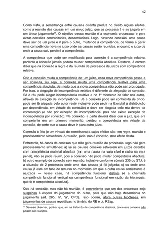 42
Como visto, a semelhança entre causas distinta produz no direito alguns efeitos,
como a reunião das causas em um único juízo, que as processará e as julgará em
um único julgamento35
. O objetivo dessa reunião é a economia processual e para
evitar decisões contraditórias, desarmônicas. Logo, havendo conexão, uma causa
deve sair de um juízo e ir para o outro, mudando a competência, de forma a gerar
uma competência nova no juízo onde as causas serão reunidas, enquanto o juízo de
onde a causa saiu perderá a competência.
A competência que pode ser modificada pela conexão é a competência relativa,
portanto a conexão jamais poderá mudar competência absoluta. Destarte, é correto
dizer que na conexão a regra é da reunião de processos de juízos com competência
relativa.
Qdo a conexão muda a competência de um juízo, essa nova competência passa a
ser absoluta, ou seja, a conexão muda uma competência relativa para uma
competência absoluta, de modo que a nova competência não pode ser prorrogada.
Por isso, a alegação de incompetência relativa é diferente da alegação de conexão.
Só o réu pode alegar incompetência relativa e no 1º momento de falar nos autos,
através da exceção de incompetência. Já a conexão pode ser conhecida de ofício,
pode ser tb alegada pelo autor (este inclusive pode pedir na Exordial a distribuição
por dependência, em virtude da conexão) e deve ser alegada pelo réu dentro da
contestação (e não por exceção de incompetência, pois não existe exceção de
incompetência por conexão). Na conexão, a parte deverá dizer que o juiz, que era
competente em um primeiro momento, perdeu a competência em virtude da
conexão, de sorte que a causa deve ir para outro juízo.
Conexão é fato (é um vínculo de semelhança), cujos efeitos são, em regra, reunião e
processamento simultâneo. A reunião, pois, não é conexão, mas efeito desta.
Entretanto, há casos de conexão que não gera reunião de processos, logo não gera
processamento simultâneo: a) se as causas conexas estiverem em juízos distintos
com competência material absoluta (ex: uma causa na vara cível e outra na vara
penal), não se pode reunir, pois a conexão não pode mudar competência absoluta;
b) outro exemplo de conexão sem reunião, inclusive conforme súmula 235 do STJ, é
a situação de 2 processos onde uma das causas já foi julgada; c) ou onde uma
causa já está em fase de recurso no momento em que a outra causa semelhante é
ajuizada — nesse caso, há competência funcional distinta (é a chamada
competência funcional vertical ou competência funcional em razão da hierarquia,
que tb é competência absoluta).
Qdo há conexão, mas não há reunião, é conveniente que um dos processos seja
suspenso à espera do julgamento do outro, para que não haja desarmonia no
julgamento (art. 265, IV, “a”, CPC). Isso ocorre, afora outras hipóteses, em
julgamentos de causas repetitivas no âmbito do RE e do REsp.
35
Deve-se observar, porém, que, em se tratando de competência absoluta, processos conexos não
podem ser reunidos.
 