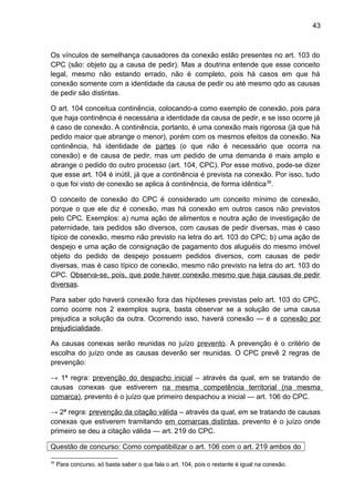 43
Os vínculos de semelhança causadores da conexão estão presentes no art. 103 do
CPC (são: objeto ou a causa de pedir). Mas a doutrina entende que esse conceito
legal, mesmo não estando errado, não é completo, pois há casos em que há
conexão somente com a identidade da causa de pedir ou até mesmo qdo as causas
de pedir são distintas.
O art. 104 conceitua continência, colocando-a como exemplo de conexão, pois para
que haja continência é necessária a identidade da causa de pedir, e se isso ocorre já
é caso de conexão. A continência, portanto, é uma conexão mais rigorosa (já que há
pedido maior que abrange o menor), porém com os mesmos efeitos da conexão. Na
continência, há identidade de partes (o que não é necessário que ocorra na
conexão) e de causa de pedir, mas um pedido de uma demanda é mais amplo e
abrange o pedido do outro processo (art. 104, CPC). Por esse motivo, pode-se dizer
que esse art. 104 é inútil, já que a continência é prevista na conexão. Por isso, tudo
o que foi visto de conexão se aplica à continência, de forma idêntica36
.
O conceito de conexão do CPC é considerado um conceito mínimo de conexão,
porque o que ele diz é conexão, mas há conexão em outros casos não previstos
pelo CPC. Exemplos: a) numa ação de alimentos e noutra ação de investigação de
paternidade, tais pedidos são diversos, com causas de pedir diversas, mas é caso
típico de conexão, mesmo não previsto na letra do art. 103 do CPC; b) uma ação de
despejo e uma ação de consignação de pagamento dos aluguéis do mesmo imóvel
objeto do pedido de despejo possuem pedidos diversos, com causas de pedir
diversas, mas é caso típico de conexão, mesmo não previsto na letra do art. 103 do
CPC. Observa-se, pois, que pode haver conexão mesmo que haja causas de pedir
diversas.
Para saber qdo haverá conexão fora das hipóteses previstas pelo art. 103 do CPC,
como ocorre nos 2 exemplos supra, basta observar se a solução de uma causa
prejudica a solução da outra. Ocorrendo isso, haverá conexão — é a conexão por
prejudicialidade.
As causas conexas serão reunidas no juízo prevento. A prevenção é o critério de
escolha do juízo onde as causas deverão ser reunidas. O CPC prevê 2 regras de
prevenção:
→ 1ª regra: prevenção do despacho inicial – através da qual, em se tratando de
causas conexas que estiverem na mesma competência territorial (na mesma
comarca), prevento é o juízo que primeiro despachou a inicial — art. 106 do CPC.
→ 2ª regra: prevenção da citação válida – através da qual, em se tratando de causas
conexas que estiverem tramitando em comarcas distintas, prevento é o juízo onde
primeiro se deu a citação válida — art. 219 do CPC.
Questão de concurso: Como compatibilizar o art. 106 com o art. 219 ambos do
36
Para concurso, só basta saber o que fala o art. 104, pois o restante é igual na conexão.
 