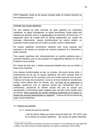 44
CPC? Resposta: vendo se as causas conexas estão na mesma comarca ou
em comarcas diversas.
Conexão nas causas repetitivas:
Há uma espécie de ação chamada de ação repetitiva (ou demandas
repetitivas, ou ações homogêneas, ou ações isomórficas). Essas ações são
aquelas que guardam entre si a mesma tese a ser discutida, de forma que o 1º
julgamento serve de modelo para os demais julgamentos (ex: causas de
expurgos inflacionários; causas previdenciárias de mesmo pedido; ou
quaisquer outras causas que só mudam as partes, sendo o objeto igual).
As causas repetitivas aumentaram bastante, pois novas pessoas que
passaram a ter acesso ao mercado de consumo passaram tb a demandar o
poder judiciário.
Tais causas repetitivas são indiscutivelmente um grande problema para o
judiciário brasileiro, pois os réus apostam em julgamentos distintos em vez de
mudarem a sua conduta.
Em virtude de tudo isso, o direito processual brasileiro teve que se moldar a
essa nova conjuntura.
Uma dessas transformações se deu na conexão. Até pouco tempo atrás, o
entendimento era de que as causas repetitivas não eram conexas entre si
(logo não careciam de ser reunidas), pois era inviável reuni-las num só juízo.
Todavia, com essa nova conjuntura, viu-se ai um novo modelo de conexão que
produz outros efeitos além da reunião, pois, ao invés de se determinar a
reunião, escolhe-se uma ou algumas causas que representam bem a
controvérsia, paralisa-se as demais causas até que as causas que
representam a controvérsia sejam julgadas para servirem como modelo para
as demais. Essa suspensão de causas repetitivas atualmente só se aplica no
âmbito dos recursos extraordinário ou especial37
. Trata-se de forma racional de
julgar causas repetitivas.
9.1- Resumo de conexão.
9.1.1. Causas em que há conexão.
- qdo há mesmo objeto ou mesma causa de pedir (art. 103, CPC). Aqui
tb se incluem as causas repetitivas – são causas de partes diferentes,
37
Pode haver suspensão de processos nos casos de conexão em circunstâncias que não sejam RE
ou REsp, mas, qdo se tratar de causas repetitivas, só se aplica a suspensão no RE ou REsp.
 