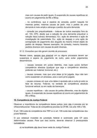 45
mas com causas de pedir iguais. A suspensão de causas repetitivas só
ocorre em julgamentos de RE e REsp;
- na continência, que é espécie de conexão, porém naquela há
mesmas partes, mesmas causas de pedir, mas o pedido de uma
demanda é mais amplo e abrange o pedido da outra demanda;
- conexão por prejudicialidade – trata-se de outros exemplos fora do
art. 103, CPC, desde que a solução de uma demanda prejudicar a
solução da(s) outra(s) demanda(s). Ex1: ação de alimentos e ação de
investigação de paternidade; Ex2: ação de despejo e uma ação de
consignação de pagamento dos aluguéis do mesmo imóvel objeto do
pedido de despejo. Nesses exemplos, há conexão, mesmo havendo
pedidos diversos com causas de pedir diversas.
9.1.2. Conexões que não geram reunião de processos.
Nesses casos, sempre que possível um ou alguns processos devem ser
suspensos à espera do julgamento de outro, para evitar julgamentos
desarmônicos.
- causas conexas em juízos distintos, mas cujos juízos tenham
competência absoluta (qualquer que seja a competência absoluta,
podendo ser material, funcional, etc.);
- causas conexas, mas que uma delas já foi julgada. Aqui não tem
como suspender um processo, pois o outro já foi julgado;
- causas conexas em que uma delas é ajuizada qdo a outra já está na
fase de recurso. Trata-se, na verdade de competência absoluta
funcional vertical, ou em razão da hierarquia;
- causas repetitivas – são causas de partes diferentes, mas de objetos
iguais. A suspensão de causas repetitivas só ocorre em julgamentos de
RE e REsp.
10. Competência da Justiça Federal.
Observar a importância da competência dessa justiça, pois não é prevista por lei
infraconstitucional. Trata-se de competência prevista na CF/88, nos arts 108 e 109.
O art. 108 cuida da competência dos TRF’s e o art. 109 cuida das competências dos
juízes federais.
O juiz estadual investido de jurisdição federal é autorizado pela CF para
determinadas causas. Para que isso ocorra, deve-se observar 2 pressupostos
cumulativos:
a) na localidade não deve haver sede da Justiça Federal;
 