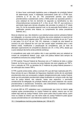 46
b) deve haver autorização legislativa para a delegação da jurisdição federal
de determinada causa. A legislação autorizadora pode ser a CF/88 (que,
conforme § 3º do seu art. 109, previamente permitiu que causas
previdenciárias e assistenciais contra o INSS podem ser ajuizadas perante o
juízo estadual do foro do domicílio do segurado ou beneficiário) ou leis
infraconstitucionais (consoante § 3º, in fine, do art. 109, CF, que autorizou a
permissão legal para demais situações não previstas no próprio § 3º citado
retro. Ex: lei da usucapião especial rural, ou da execução fiscal federal, ou da
justificação perante ente federal, ou cumprimento de cartas precatórias
federais, etc.).
Deve-se observar que, não obstante o juiz estadual possa exercer judicatura federal
por delegação, os recursos contra as decisões dos juízos estaduais no exercício da
jurisdição federal serão julgadas pelos TRF’s da área de jurisdição do juiz de 1º grau
e não pelos TJ’s (§ 4º do art. 109, CF). Ademais, a criação de vara federal na
comarca do juízo estadual faz com que tais causas sejam remetidas para a vara
federal criada, modificando a perpetuação da competência, pois se trata de
alteração superveniente de competência absoluta (art. 87, in fine, CPC), desde que
o juízo estadual não tenha ainda proferido sentença.
A competência para ação civil pública não é caso permitido para juiz estadual se
investir da competência federal. Logo, ação civil pública federal será sempre de
competência exclusiva da Justiça Federal.
O TFR (extinto Tribunal Federal de Recursos) era a 2ª instância de toda a Justiça
Federal, de forma que os recursos de juízes federais não eram julgados por TRF’s.
Com a extinção do TFR, as decisões de 2ª instância da justiça federal passaram a
ser atribuição dos criados TRF’s.
O TFR, quando ainda existia, editou a súmula 216, que até hoje é aplicada pelo STJ.
Essa súmula diz que o Mandado de Segurança impetrado contra ato de autoridade
previdenciária deve ser processado e julgado obrigatoriamente pela Justiça Federal,
ainda que tal autoridade previdenciária esteja localizada em comarca onde não haja
vara da justiça federal, não cabendo, nesse caso específico, a permissão
constitucional da delegação da jurisdição federal para juízes estaduais nas causas
previdenciárias e assistenciais. Entretanto, este entendimento é bastante criticado
pela doutrina, por obstar o acesso à Justiça.
A súmula 689 do STF estabelece que o jurisdicionado que mora no interior pode
impetrar ações previdenciárias na Justiça Federal da capital, mesmo que na sua
cidade haja sede da Justiça Federal. Como quem pode mais tb pode menos, quem
mora na cidade do interior que não tenha sede da Justiça Federal tb pode ajuizar
causas previdenciárias em vara federal da capital do seu estado.
10.1. Competência cível dos juízes federais (art. 109 da CF):
 