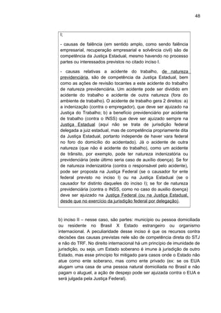 48
I;
- causas de falência (em sentido amplo, como sendo falência
empresarial, recuperação empresarial e solvência civil) são de
competência da Justiça Estadual, mesmo havendo no processo
partes ou interessados previstos no citado inciso I.
- causas relativas a acidente do trabalho, de natureza
previdenciária, são de competência da Justiça Estadual, bem
como as ações de revisão tocantes a este acidente do trabalho
de natureza previdenciária. Um acidente pode ser dividido em
acidente do trabalho e acidente de outra natureza (fora do
ambiente de trabalho). O acidente de trabalho gera 2 direitos: a)
a indenização (contra o empregador), que deve ser ajuizado na
Justiça do Trabalho; b) a benefício previdenciário por acidente
de trabalho (contra o INSS) que deve ser ajuizado sempre na
Justiça Estadual (aqui não se trata de jurisdição federal
delegada a juiz estadual, mas de competência propriamente dita
da Justiça Estadual, portanto independe de haver vara federal
no foro do domicílio do acidentado). Já o acidente de outra
natureza (que não é acidente do trabalho), como um acidente
de trânsito, por exemplo, pode ter natureza indenizatória ou
previdenciária (este último seria caso de auxílio doença). Se for
de natureza indenizatória (contra o responsável pelo acidente),
pode ser proposta na Justiça Federal (se o causador for ente
federal previsto no inciso I) ou na Justiça Estadual (se o
causador for distinto daqueles do inciso I); se for de natureza
previdenciária (contra o INSS, como no caso do auxilio doença)
deve ser ajuizado na Justiça Federal (ou na Justiça Estadual,
desde que no exercício da jurisdição federal por delegação).
b) inciso II – nesse caso, são partes: município ou pessoa domiciliada
ou residente no Brasil X Estado estrangeiro ou organismo
internacional. A peculiaridade desse inciso é que os recursos contra
decisões das causas previstas nele são de competência direta do STJ
e não do TRF. No direito internacional há um princípio de imunidade de
jurisdição, ou seja, um Estado soberano é imune à jurisdição de outro
Estado, mas esse princípio foi mitigado para casos onde o Estado não
atue como ente soberano, mas como ente privado (ex: se os EUA
alugam uma casa de uma pessoa natural domiciliada no Brasil e não
pagam o aluguel, a ação de despejo pode ser ajuizada contra o EUA e
será julgada pela Justiça Federal).
 