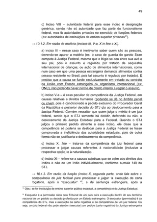 49
c) Inciso VIII – autoridade federal para esse inciso é designação
genérica, sendo não só autoridade que faz parte do funcionalismo
federal, mas tb autoridades privadas no exercício de funções federais
(ex: autoridades de instituições de ensino superior privadas41
).
→ 10.1.2. Em razão da matéria (incisos III, V-a, X in fine e XI).
a) inciso III – nesse caso é irrelevante saber quem são as pessoas,
devendo-se apurar a matéria (ex: o caso de guarda do garoto Sean
compete à Justiça Federal, mesmo que o litígio se deu entre sua avó e
seu pai, pois o assunto é regulado por tratado de seqüestro
internacional de crianças; ou ação de alimentos internacionais, como
num caso em que uma pessoa estrangeira demanda alimentos contra
pessoa residente no Brasil, pois tal assunto é regulado por tratado). É
preciso que a causa se funde exclusivamente em tratado ou contrato
da União com Estado estrangeiro ou organismo internacional (ex:
ONU), não podendo haver norma de direito interno a regrar o assunto.
b) inciso V-a – é caso peculiar de competência da Justiça Federal, em
causas relativas a direitos humanos (podendo se dá no âmbito penal
ou cível), pois é condicionado a pedido exclusivo do Procurador Geral
da República e posterior decisão do STJ qto ao deslocamento para a
Justiça Federal. Convém ressaltar que quem julga o mérito é um juiz
federal, sendo que o STJ somente irá decidir, deferindo ou não, o
deslocamento da Justiça Estadual para a Federal. Quando o STJ
julgou o primeiro pedido atinente a esse inciso, ele disse que a
competência só poderia se deslocar para a Justiça Federal se fosse
comprovada a ineficiência das autoridades estaduais, pois de outra
forma não se justificaria o deslocamento da competência.
c) inciso X, fine – trata-se da competência do juiz federal para
processar e julgar causas referentes à nacionalidade (inclusive a
respectiva opção) e à naturalização.
d) inciso XI – refere-se a causas coletivas que se atém aos direitos dos
índios e não de um índio individualmente, conforme sumula 140 do
STJ.
→ 10.1.3. Em razão da função (inciso X, segunda parte, onde fala sobre a
competência do juiz federal para processar e julgar ‘a execução de carta
rogatória, após o "exequatur” 42
, e de sentença estrangeira, após a
41
Obs.: se for instituição de ensino superior público estadual, a competência é da Justiça Estadual.
42
Exequatur é a permissão dada pelo Tribunal de um país para a execução dentro do seu território
nacional de um pedido ou decisão proferida por um Estado estrangeiro. O exequatur (permissão) é da
competência do STJ, mas a execução da carta rogatória é da competência de um juiz federal. Ou
seja, um juiz federal não pode atender (executar) um pedido (carta rogatória) da Justiça estrangeira
 