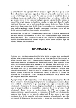 5
O termo “devido”, na expressão “devido processo legal”, estabelece que o poder
deve está conforme o processo legal. O rei João sem terra aceitou esse termo como
sendo uma limitação ao seu poder. Por todo seu período de existência, desde a
criação do devido processo legal até os dias atuais, houve um acúmulo histórico do
que se deve ter no devido processo legal para que ele seja devido (Ex: vedação à
prova ilícita, ampla defesa, contraditório, decisão motivada, etc.). Essa formação
histórica é dinâmica e vai se sedimentando do decorrer do tempo. Muitos direitos
garantidores do processo legal devido foram incorporados, mas o devido processo
legal continua vedando o abuso de poder e continuará vedando-o, mesmo qdo ao
devido processo legal forem incorporados outros direitos.
A efetividade é o conteúdo do processo legal devido, pois, apesar de a efetividade
não está prevista expressamente na CF/88, não haveria processo legal devido se
ele não for efetivo. Dessa forma, não há que se exigir a disposição legal expressa ou
implícita acerca da efetividade, pois ela integra o próprio devido processo legal, de
forma que existe presumidamente.
→ DIA 01/02/2010.
Distinção entre devido processo legal formal e devido processo legal substancial
(divisão feita inicialmente pelos americanos): na dimensão formal (processual), o
devido processo legal é o conj. das garantias processuais mínimas que devem ser
observadas para que o processo seja formalmente devido. Tais garantias foram
sendo acumuladas historicamente (motivação das decisões, vedação à prova ilícita,
etc). Todavia, um processo devido não é só aquele formalmente devido. É preciso
que as decisões produto do processo sejam tb devidas para que o processo seja
substancialmente devido. Isso porque não é razoável que o Estado faça o que bem
entenda apenas cumprindo as formalidades; preciso é controlar as opções do
Estado e não só as formas. Ou seja, as decisões não bastam ser só devidas, tem
que ser justas, razoáveis, equilibradas.
A jurisprudência do STF desenvolveu a idéia de devido processo legal substancial
dando um sentido diferente daquele originalmente pensado pelos americanos. Esse
novo sentido é o entendimento de que o devido processo legal é, em sua dimensão
substancial, o fundamento da máxima da proporcionalidade e da razoabilidade, ou
seja, a proporcionalidade e razoabilidade decorrem do devido processo legal
substancial. Dessa forma, a fundamentação do STF ao principio da
proporcionalidade e razoabilidade está no inciso do art. 5º da CF que trata do devido
processo legal (mas em seu aspecto substancial). É bom observar que essa
construção é do direito brasileiro (tanto doutrina quanto jurisprudência) e que não
corresponde à idéia original dos americanos — o que não quer dizer que a visão
 
