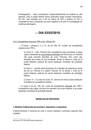 50
homologação’) – essa competência independentemente da matéria ou das
pessoas, pois à justiça federal foram atribuídas essas funções executórias.
Por fim, vale ressaltar que a EC 45 retirou do STF e atribuiu ao STJ a
competência para a exequatur da carta rogatória e tb para a homologação de
sentença estrangeira.
→ DIA 03/03/2010.
10.2. Competência cível dos TRF’s (art. 108 da CF):
→ O inciso I, alíneas b, c e “e”, do art 108, CF, cuidam da competência
originária dos TRF’s:
a) inciso b – todo Tribunal tem competência para processar e julgar
ações rescisórias de suas próprias decisões (de forma que um Tribunal
não pode rescindir decisões de outro Tribunal), bem como das
decisões dos juízes de sua jurisdição. Ainda na alínea b, onde se lê
juízes federais, pode-se ler juízes estaduais investidos de jurisdição
federal;
b) inciso c – sempre quem processa um mandado de segurança contra
ato de um Tribunal é o próprio Tribunal. Tb na alínea c, onde se lê
juízes federais, pode-se ler juízes estaduais investidos de jurisdição
federal;
c) inciso “e” – no caso do inciso “e”, deve-se tb incluir juízes estaduais
investidos de competência federal.
→ O inciso II do art. 108, CF, cuida da competência derivada dos TRF’s:
competência para julgar recursos de decisões de juízes federais e de juízes
estaduais investidos de jurisdição federal.
MODELOS DE PROCESSO.
1. Modelos tradicionais de processo: dispositivo e inquisitivo.
Tradicionalmente, a doutrina em todo o mundo classifica o processo segundo dois
modelos:
sem que o STJ dê a permissão (exequatur).
 