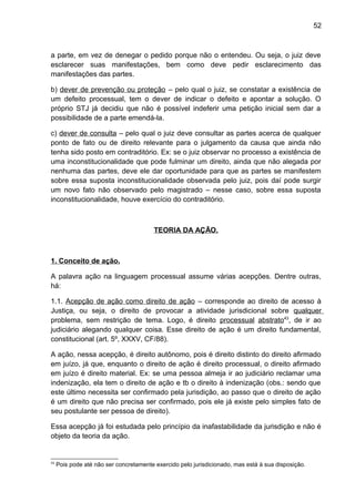 52
a parte, em vez de denegar o pedido porque não o entendeu. Ou seja, o juiz deve
esclarecer suas manifestações, bem como deve pedir esclarecimento das
manifestações das partes.
b) dever de prevenção ou proteção – pelo qual o juiz, se constatar a existência de
um defeito processual, tem o dever de indicar o defeito e apontar a solução. O
próprio STJ já decidiu que não é possível indeferir uma petição inicial sem dar a
possibilidade de a parte emendá-la.
c) dever de consulta – pelo qual o juiz deve consultar as partes acerca de qualquer
ponto de fato ou de direito relevante para o julgamento da causa que ainda não
tenha sido posto em contraditório. Ex: se o juiz observar no processo a existência de
uma inconstitucionalidade que pode fulminar um direito, ainda que não alegada por
nenhuma das partes, deve ele dar oportunidade para que as partes se manifestem
sobre essa suposta inconstitucionalidade observada pelo juiz, pois daí pode surgir
um novo fato não observado pelo magistrado – nesse caso, sobre essa suposta
inconstitucionalidade, houve exercício do contraditório.
TEORIA DA AÇÃO.
1. Conceito de ação.
A palavra ação na linguagem processual assume várias acepções. Dentre outras,
há:
1.1. Acepção de ação como direito de ação – corresponde ao direito de acesso à
Justiça, ou seja, o direito de provocar a atividade jurisdicional sobre qualquer
problema, sem restrição de tema. Logo, é direito processual abstrato43
, de ir ao
judiciário alegando qualquer coisa. Esse direito de ação é um direito fundamental,
constitucional (art. 5º, XXXV, CF/88).
A ação, nessa acepção, é direito autônomo, pois é direito distinto do direito afirmado
em juízo, já que, enquanto o direito de ação é direito processual, o direito afirmado
em juízo é direito material. Ex: se uma pessoa almeja ir ao judiciário reclamar uma
indenização, ela tem o direito de ação e tb o direito à indenização (obs.: sendo que
este último necessita ser confirmado pela jurisdição, ao passo que o direito de ação
é um direito que não precisa ser confirmado, pois ele já existe pelo simples fato de
seu postulante ser pessoa de direito).
Essa acepção já foi estudada pelo princípio da inafastabilidade da jurisdição e não é
objeto da teoria da ação.
43
Pois pode até não ser concretamente exercido pelo jurisdicionado, mas está à sua disposição.
 
