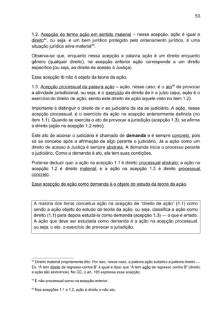 53
1.2. Acepção do termo ação em sentido material – nessa acepção, ação é igual a
direito44
, ou seja, é um bem jurídico protegido pelo ordenamento jurídico, é uma
situação jurídica ativa material45
.
Observa-se que, enquanto nessa acepção a palavra ação é um direito enquanto
gênero (qualquer direito), na acepção anterior ação corresponde a um direito
específico (ou seja, ao direito de acesso à Justiça).
Essa acepção tb não é objeto da teoria da ação.
1.3. Acepção processual da palavra ação – ação, nesse caso, é o ato46
de provocar
a atividade jurisdicional, ou seja, é o exercício do direito de ir a juízo (aqui, ação é o
exercício do direito de ação, sendo este direito de ação aquele visto no item 1.2).
Importante é distinguir o direito de ir ao judiciário da ida ao judiciário. A ação, nessa
acepção processual, é o exercício da ação na acepção anteriormente definida (no
item 1.1). Quando se exercita o ato de provocar a jurisdição (acepção 1.3), se afirma
o direito (ação na acepção 1.2 retro).
Este ato de acionar o judiciário é chamado de demanda e é sempre concreto, pois
só se concebe após a afirmação de algo perante o judiciário. Já a ação como um
direito de acesso à Justiça é sempre abstrata. A demanda inicia o processo perante
o judiciário. Como a demanda é ato, ela tem suas condições.
Pode-se deduzir que: a ação na acepção 1.1 é direito processual abstrato; a ação na
acepção 1.2 é direito material; e a ação na acepção 1.3 é direito processual
concreto.
Essa acepção de ação como demanda é o objeto do estudo da teoria da ação.
A maioria dos livros conceitua ação na acepção de “direito de ação” (1.1) como
sendo a ação objeto do estudo da teoria da ação, ou seja, classifica a ação como
direito (1.1) para depois estudá-la como demanda (acepção 1.3) — o que é errado.
A ação que deve ser estudada como demanda é a ação na acepção processual,
ou seja, o ato, o exercício de provocar a jurisdição.
44
Direito material propriamente dito. Por isso, nesse caso, a palavra ação substitui a palavra direito —
Ex: “A tem direito de regresso contra B” é igual a dizer que “A tem ação de regresso contra B” (direito
e ação são sinônimos). No CC, o art. 195 expressa essa acepção.
45
E não processual como na acepção anterior.
46
Nas acepções 1.1 e 1.2, ação é direito e não ato.
 