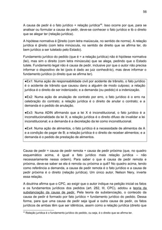 56
A causa de pedir é o fato jurídico + relação jurídica49
. Isso ocorre por que, para se
analisar ou formular a causa de pedir, deve-se conhecer o fato jurídico e tb o direito
que se alegar ter (relação jurídica).
A hipótese normativa é Direito (com letra maiúscula, no sentido de norma). A relação
jurídica é direito (com letra minúscula, no sentido de direito que se afirma ter, do
bem jurídico a ser tutelado pelo Estado).
Fundamento jurídico do pedido (que é = a relação jurídica) não é hipótese normativa
(lei), mas sim o direito (com letra minúscula) que se alega, pedindo que o Estado
tutele. Fundamento legal não é causa de pedir, inclusive por que o autor não precisa
informar o dispositivo de lei (pois é dado ao juiz conhecê-lo), mas deve informar o
fundamento jurídico (o direito que se afirma ter).
●Ex1: Numa ação de responsabilidade civil por acidente de trânsito, o fato jurídico
é o acidente de trânsito que causou dano a alguém de modo culposo; a relação
jurídica é o direito de ser indenizado; e a demanda (ou pedido) é a indenização.
●Ex2: Numa ação de anulação de contrato por erro, o fato jurídico é o erro na
celebração do contrato; a relação jurídica é o direito de anular o contrato; e a
demanda é o pedido de anulação.
●Ex3: Numa ADIN afirmando que a lei X é inconstitucional, o fato jurídico é a
inconstitucionalidade da lei X; a relação jurídica é o direito difuso de invalidar a lei
inconstitucional; e a demanda é a decretação da lei como inconstitucional.
●Ex4: Numa ação de alimentos, o fato jurídico é a necessidade de alimentos de A
e a condição de pagar de B; a relação jurídica é o direito de receber alimentos; e a
demanda é o pedido de prestação de alimentos.
Causa de pedir = causa de pedir remota + causa de pedir próxima (que, no quadro
esquemático acima, é igual a fato jurídico mais relação jurídica – não
necessariamente nessa ordem). Para saber o que é causa de pedir remota e
próxima, deve-se saber se ela é remota ou próxima a quê? No quadro acima, tendo
como referência a demanda, a causa de pedir remota é o fato jurídico e a causa de
pedir próxima é o direito (relação jurídica). Um único autor, Nelson Nery, inverte
essa relação.
A doutrina afirma que o CPC, ao exigir que o autor indique na petição inicial os fatos
e os fundamentos jurídicos dos pedidos (art. 282, III, CPC), adotou a teoria da
substanciação da causa de pedir. Pela teoria da substanciação, o conteúdo da
causa de pedir é formado por fato jurídico + fundamento jurídico do pedido. Dessa
forma, para que uma causa de pedir seja igual a outra causa de pedir, os fatos
jurídicos de ambas têm que ser idênticos, assim como a relação jurídica (direito que
49
Relação jurídica é o fundamento jurídico do pedido, ou seja, é o direito que se afirma ter.
 