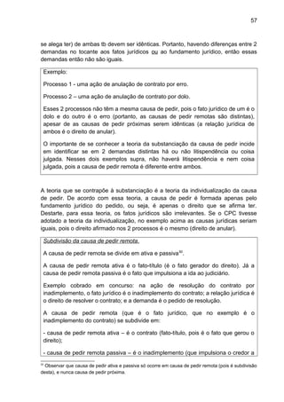 57
se alega ter) de ambas tb devem ser idênticas. Portanto, havendo diferenças entre 2
demandas no tocante aos fatos jurídicos ou ao fundamento jurídico, então essas
demandas então não são iguais.
Exemplo:
Processo 1 - uma ação de anulação de contrato por erro.
Processo 2 – uma ação de anulação de contrato por dolo.
Esses 2 processos não têm a mesma causa de pedir, pois o fato jurídico de um é o
dolo e do outro é o erro (portanto, as causas de pedir remotas são distintas),
apesar de as causas de pedir próximas serem idênticas (a relação jurídica de
ambos é o direito de anular).
O importante de se conhecer a teoria da substanciação da causa de pedir incide
em identificar se em 2 demandas distintas há ou não litispendência ou coisa
julgada. Nesses dois exemplos supra, não haverá litispendência e nem coisa
julgada, pois a causa de pedir remota é diferente entre ambos.
A teoria que se contrapõe à substanciação é a teoria da individualização da causa
de pedir. De acordo com essa teoria, a causa de pedir é formada apenas pelo
fundamento jurídico do pedido, ou seja, é apenas o direito que se afirma ter.
Destarte, para essa teoria, os fatos jurídicos são irrelevantes. Se o CPC tivesse
adotado a teoria da individualização, no exemplo acima as causas jurídicas seriam
iguais, pois o direito afirmado nos 2 processos é o mesmo (direito de anular).
Subdivisão da causa de pedir remota.
A causa de pedir remota se divide em ativa e passiva50
.
A causa de pedir remota ativa é o fato-título (é o fato gerador do direito). Já a
causa de pedir remota passiva é o fato que impulsiona a ida ao judiciário.
Exemplo cobrado em concurso: na ação de resolução do contrato por
inadimplemento, o fato jurídico é o inadimplemento do contrato; a relação jurídica é
o direito de resolver o contrato; e a demanda é o pedido de resolução.
A causa de pedir remota (que é o fato jurídico, que no exemplo é o
inadimplemento do contrato) se subdivide em:
- causa de pedir remota ativa – é o contrato (fato-título, pois é o fato que gerou o
direito);
- causa de pedir remota passiva – é o inadimplemento (que impulsiona o credor a
50
Observar que causa de pedir ativa e passiva só ocorre em causa de pedir remota (pois é subdivisão
desta), e nunca causa de pedir próxima.
 