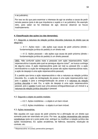 58
ir ao judiciário).
Por isso se diz que para examinar o interesse de agir se analisa a causa de pedir
remota passiva (pois é ela que impulsiona o sujeito a ir ao judiciário). No exemplo
retro, para saber se há interesse de agir, deve-se observar se houve
inadimplemento.
4. Classificação das ações (ou das demandas).
4.1. Segundo a natureza da relação jurídica discutida (natureza do direito que se
alega ter):
→ 4.1.1. Ações reais – são ações cuja causa de pedir próxima (direito –
fundamentação jurídica do pedido) é um direito real.
→ 4.1.2. Ações pessoais – são ações cuja causa de pedir próxima (direito –
fundamentação jurídica do pedido) é um direito pessoal.
OBS.: Não confundir ações reais e pessoais com ação reipersecutória. Ação
reipersecutória é aquela pela qual se persegue alguma coisa51
, se busca a entrega
de alguma coisa. A ação reipersecutória pode ser real ou pessoal (Ex: a ação
reivindicatória e a ação de reintegração de posse são ações reipersecutórias reais;
a ação de despejo é uma ação reipersecutória pessoal).
É o pedido que torna a ação reipersecutória e não a natureza as relação jurídica
discutida. Ex1: a ação de reintegração de posse é uma ação reipersecutória real,
pois o pedido é para a entrega/restituição da posse e a natureza da relação
jurídica discutida é real. Ex2: a ação de despejo é uma ação reipersecutória
pessoal, pois o pedido é para que uma pessoa entregue/desocupe um imóvel e a
natureza da relação jurídica discutida é pessoal.
4.2. Segundo o objeto do pedido mediato.
→ 4.2.1. Ações mobiliárias – o objeto é um bem móvel.
→ 4.2.2. Ações imobiliárias – o objeto é um bem imóvel.
4.3. Ações necessárias.
São aquelas em cuja causa de pedir próxima há a afirmação de um direito que
somente pode ser exercitado em juízo. Por isso, as ações necessárias são sempre
constitutivas (pois só o juízo pode criar, extinguir ou modificar a relação jurídica das
ações necessárias). Ex: ações anulatórias, de falência, rescisória, resolução do
contrato, etc.
51
Reipersecutória: rei (coisa); persecutória (perseguir).
 