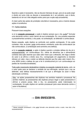 59
Quando a ação é necessária, não se discute interesse de agir, pois só se pode exigir
o direito em juízo (não se discute a necessidade de ir ao judiciário, que é óbvia,
bastando só ver se o fato alegado existiu para que a ação seja procedente).
A maior parte das ações de jurisdição voluntária é necessária, pois a maioria dessas
ações é constitutiva.
4.4. Ações dúplices.
Possuem duas acepções:
● a) na acepção processual, a ação é dúplice sempre que o réu puder52
formular
uma demanda contra o autor dentro da sua contestação. Ex: nos juizados especiais
e procedimentos sumários, o réu pode, na contestação, se defender e contra-atacar.
Nessa acepção, ação dúplice se confunde com pedido contraposto. O réu pode
contestar, mas, se quiser, pode contra-atacar; entretanto, pode não contra-atacar (se
não contra-atacar, a contestação será somente uma defesa).
● b) na acepção material, a ação é dúplice quando a simples defesa do réu já é,
necessariamente, um contra-ataque. Ex1: oferta de alimentos (se o alimentando
contesta esta ação dizendo que cabe valor maior que o oferecido, ele nega o direito
do autor e já afirma o direito seu); Ex2: consignação em pagamento (o devedor
oferece um valor, mas o credor se defende dizendo que lhe cabe valor maior); Ex3:
uma ADIN (onde a defesa de que a lei é constitucional já é um contra-ataque ao
pedido de inconstitucionalidade).
Toda ação meramente declaratória é dúplice na acepção material do termo, pois, se
o autor pede para se declarar a verdade de sua afirmação, sempre que o réu se
defender, esta defesa necessariamente é de que a afirmação do autor é falsa
(declaração contrária).
Obs.: as ações possessórias são dúplices nos sentidos material e processual. No
sentido material, as possessórias são dúplices porque negar a ação possessória é
afirmar a própria posse. Qdo o réu, na possessória, pede indenização na
contestação, há ação dúplice em sentido processual (pois essa demanda contra o
autor é facultativa).
→ DIA 09/03/2010.
52
Nessa acepção processual, o réu pode formular uma demanda contra o autor, mas não o faz
necessariamente.
 
