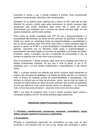 6
americana é correta e que o sentido brasileiro é errôneo. Essa compreensão
brasileira é fundamentada, difundida e bem compreendida.
Entretanto há na doutrina quem defenda que a leitura do STF, pelo fato de está
diferente do primeiro sentido dado pelos americanos ao devido processo legal
substancial, está errada. Entretanto essa crítica não é aceita por outros
doutrinadores que entendem que o princípio do devido processo legal, em seu
aspecto substancial, admite outros sentidos.
Outra crítica ao sentido empregado pelo STF diz que a proporcionalidade e a
razoabilidade são extraídas de outras normas (principio da igualdade e Estado de
direito, que seriam as verdadeiras fontes da proporcionalidade e razoabilidade) e
não do devido processo legal. Para esse matiz crítico, o devido processo legal só
passou a vigorar na CF/88 e a proporcionalidade e razoabilidade são anteriores;
ademais, argumenta que na Alemanha (onde surgiu a proporcionalidade e
razoabilidade) eles estão ligados ao principio da igualdade e do Estado de Direito.
Entretanto, esses 2 principios não tem a pretensão da exclusividade e não se
prestam ao papel de que só eles criam outros princípios.
Para os americanos, o devido processo legal serve como proteção para todos os
direitos fundamentais implícitos. Só que isso é inútil no Brasil, já que a CF
estabelece que o rol dos direitos fundamentais é exemplificativo e não elimina
outros.
OBS 1: a própria doutrina que defende que devido processo legal substancial se
originou dos princípios da igualdade e do Estado de direito não tem um consenso
entre si acerca da natureza jurídica da proporcionalidade a razoabilidade. Uns
afirmam (a maioria) que se trata de princípios; outros, que se trata de regras (a
exemplo de Virgílio Afonso da Silva); já outros entendem que se trata de postulados
(norma que determina como outras normas devem ser aplicadas — ex: Humberto
Ávila, no livro teoria dos princípios — esse livro é tido como uma obra prima).
OBS 2: Ler texto de Humberto Ávila “o que é devido processo legal” (contra a
concepção brasileira, do STF, do devido processo legal substancial).
PRINCÍPIOS CONSTITUCIONAIS PROCESSUAIS:
1- Princípios constitucionais processuais expressos: contraditório, ampla
defesa, duração razoável do processo e publicidade.
a) Contraditório.
Processo é procedimento organizado em contraditório, ou seja, conj. de atos
tendentes a uma decisão final, em que os suj. desses atos participam e podem
 