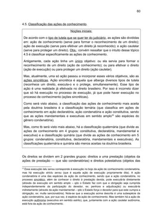 60
4.5. Classificação das ações de conhecimento.
Noções iniciais:
De acordo com o tipo de tutela que se quer ter do judiciário, as ações são divididas
em: ação de conhecimento (serve para formar o reconhecimento de um direito);
ação de execução (serve para efetivar um direito já reconhecido); e ação cautelar
(serve para proteger um direito). Obs.: convém ressaltar que o intuito desse tópico
4.5 é classificar especificamente as ações de conhecimento.
Antigamente, cada ação tinha um único objetivo: ou ela servia para formar o
reconhecimento de um direito (ação de conhecimento); ou para efetivar o direito
(ação de execução) ou para proteger um direito (ação cautelar).
Mas, atualmente, uma só ação passou a incorporar esses vários objetivos, são as
ações sincréticas. Ação sincrética é aquela que alberga diversos tipos de tutela
(reconhece um direito, executa-o e o protege, simultaneamente). Esse tipo de
ação é uma realidade já efetivada no direito brasileiro. Por isso é incorreto dizer
que só há execução no processo de execução, já que pode haver execução no
processo de conhecimento (ações sincréticas).
Como será visto abaixo, a classificação das ações de conhecimento mais aceita
pela doutrina brasileira é a classificação ternária (que classifica em ações de
conhecimento em ação declaratória, ação condenatória e ação constitutiva, sendo
que as ações mandamentais e executivas em sentido amplo53
são espécies do
gênero condenatória).
Mas, como tb será visto mais abaixo, há a classificação quaternária (que divide as
ações de conhecimento em 4 grupos: constitutiva, declaratória, mandamental e
executiva) e a classificação quinária (que divide as ações de conhecimento em 5
grupos: condenatória, constitutiva, declaratória, mandamentais e executivas). As
classificações quaternária e quinária são menos aceitas na doutrina brasileira.
Os direitos se dividem em 2 grandes grupos: direitos a uma prestação (objetos da
ações de prestação — que são condenatórias) e direitos potestativos (objetos das
53
Essa execução latu sensu corresponde à execução no bojo da ação de conhecimento condenatória,
mas há execução strictu sensu (que é aquela ação de execução propriamente dita). A ação
condenatória é uma das espécies da ação de conhecimento, sendo que a ação condenatória, no
processo sincrético, além de conhecer o direito à prestação devida, pode executá-la diretamente
(através da execução em sentido amplo – qdo o Estado faz com que a obrigação seja cumprida
independentemente da participação do devedor, ex: penhora e adjudicação) ou executá-la
indiretamente (através da ação mandamental – qdo o Estado força o devedor para que este cumpra a
obrigação, ex: multa sancionatória). Nota-se que a execução acima descrita é uma subespécie da
ação condenatória, que, por sua vez, é espécie da ação de conhecimento. Mas também há a ação de
execução autônoma (executiva em sentido estrito), que, juntamente com a ação cautelar autônoma,
está fora da ação de conhecimento.
 