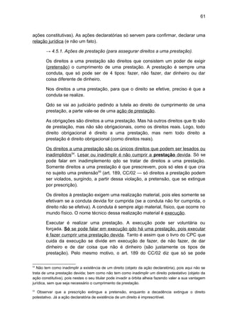 61
ações constitutivas). As ações declaratórias só servem para confirmar, declarar uma
relação jurídica (e não um fato).
→ 4.5.1. Ações de prestação (para assegurar direitos a uma prestação).
Os direitos a uma prestação são direitos que consistem um poder de exigir
(pretensão) o cumprimento de uma prestação. A prestação é sempre uma
conduta, que só pode ser de 4 tipos: fazer, não fazer, dar dinheiro ou dar
coisa diferente de dinheiro.
Nos direitos a uma prestação, para que o direito se efetive, preciso é que a
conduta se realize.
Qdo se vai ao judiciário pedindo a tutela ao direito de cumprimento de uma
prestação, a parte vale-se de uma ação de prestação.
As obrigações são direitos a uma prestação. Mas há outros direitos que tb são
de prestação, mas não são obrigacionais, como os direitos reais. Logo, todo
direito obrigacional é direito a uma prestação, mas nem todo direito a
prestação é direito obrigacional (como direitos reais).
Os direitos a uma prestação são os únicos direitos que podem ser lesados ou
inadimplidos54
. Lesar ou inadimplir é não cumprir a prestação devida. Só se
pode falar em inadimplemento qdo se tratar de direitos a uma prestação.
Somente direitos a uma prestação é que prescrevem, pois só eles é que cria
no sujeito uma pretensão55
(art. 189, CC/02 — só direitos a prestação podem
ser violados, surgindo, a partir dessa violação, a pretensão, que se extingue
por prescrição).
Os direitos à prestação exigem uma realização material, pois eles somente se
efetivam se a conduta devida for cumprida (se a conduta não for cumprida, o
direito não se efetiva). A conduta é sempre algo material, físico, que ocorre no
mundo físico. O nome técnico dessa realização material é execução.
Executar é realizar uma prestação. A execução pode ser voluntária ou
forçada. Só se pode falar em execução qdo há uma prestação, pois executar
é fazer cumprir uma prestação devida. Tanto é assim que o livro do CPC que
cuida da execução se divide em execução de fazer, de não fazer, de dar
dinheiro e de dar coisa que não é dinheiro (são justamente os tipos de
prestação). Pelo mesmo motivo, o art. 189 do CC/02 diz que só se pode
54
Não tem como inadimplir a existência de um direito (objeto da ação declaratória), pois aqui não se
trata de uma prestação devida; bem como não tem como inadimplir um direito potestativo (objeto da
ação constitutiva), pois nestes o seu titular pode invadir a órbita alheia fazendo valer a sua vantagem
jurídica, sem que seja necessário o cumprimento da prestação.
55
Observar que a prescrição extingue a pretensão, enquanto a decadência extingue o direito
potestativo. Já a ação declaratória de existência de um direito é imprescritível.
 