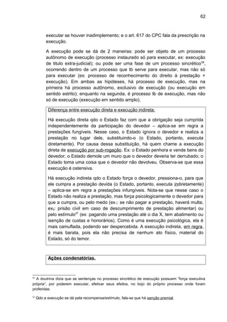 62
executar se houver inadimplemento; e o art. 617 do CPC fala da prescrição na
execução.
A execução pode se dá de 2 maneiras: pode ser objeto de um processo
autônomo de execução (processo instaurado só para executar, ex: execução
de titulo extra-judicial); ou pode ser uma fase de um processo sincrético56
,
ocorrendo dentro de um processo que tb serve para executar, mas não só
para executar (ex: processo de reconhecimento do direito à prestação +
execução). Em ambas as hipóteses, há processo de execução, mas na
primeira há processo autônomo, exclusivo de execução (ou execução em
sentido estrito); enquanto na segunda, é processo tb de execução, mas não
só de execução (execução em sentido amplo).
Diferença entre execução direta e execução indireta:
Há execução direta qdo o Estado faz com que a obrigação seja cumprida
independentemente da participação do devedor – aplica-se em regra a
prestações fungíveis. Nesse caso, o Estado ignora o devedor e realiza a
prestação no lugar dele, substituindo-o (o Estado, portanto, executa
diretamente). Por causa dessa substituição, há quem chame a execução
direta de execução por sub-rogação. Ex: o Estado penhora e vende bens do
devedor; o Estado demole um muro que o devedor deveria ter derrubado; o
Estado toma uma coisa que o devedor não devolveu. Observa-se que essa
execução é ostensiva.
Há execução indireta qdo o Estado força o devedor, pressiona-o, para que
ele cumpra a prestação devida (o Estado, portanto, executa indiretamente)
– aplica-se em regra a prestações infungíveis. Nota-se que nesse caso o
Estado não realiza a prestação, mas força psicologicamente o devedor para
que a cumpra, ou pelo medo (ex1: se não pagar a prestação, haverá multa;
ex2: prisão civil em caso de descumprimento de prestação alimentar) ou
pelo estímulo57
(ex: pagando uma prestação até o dia X, tem abatimento ou
isenção de custas e honorários). Como é uma execução psicológica, ela é
mais camuflada, podendo ser despercebida. A execução indireta, em regra,
é mais barata, pois ela não precisa de nenhum ato físico, material do
Estado, só do temor.
Ações condenatórias.
56
A doutrina dizia que as sentenças no processo sincrético de execução possuem “força executiva
própria”, por poderem executar, efetivar seus efeitos, no bojo do próprio processo onde foram
proferidas.
57
Qdo a execução se dá pela recompensa/estímulo, fala-se que há sanção premial.
 