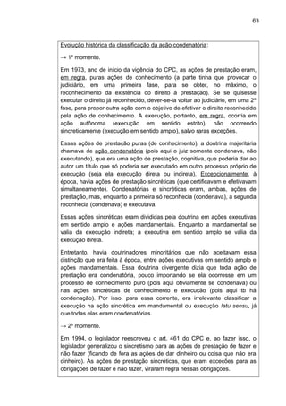 63
Evolução histórica da classificação da ação condenatória:
→ 1º momento.
Em 1973, ano de início da vigência do CPC, as ações de prestação eram,
em regra, puras ações de conhecimento (a parte tinha que provocar o
judiciário, em uma primeira fase, para se obter, no máximo, o
reconhecimento da existência do direito à prestação). Se se quisesse
executar o direito já reconhecido, dever-se-ia voltar ao judiciário, em uma 2ª
fase, para propor outra ação com o objetivo de efetivar o direito reconhecido
pela ação de conhecimento. A execução, portanto, em regra, ocorria em
ação autônoma (execução em sentido estrito), não ocorrendo
sincreticamente (execução em sentido amplo), salvo raras exceções.
Essas ações de prestação puras (de conhecimento), a doutrina majoritária
chamava de ação condenatória (pois aqui o juiz somente condenava, não
executando), que era uma ação de prestação, cognitiva, que poderia dar ao
autor um título que só poderia ser executado em outro processo próprio de
execução (seja ela execução direta ou indireta). Excepcionalmente, à
época, havia ações de prestação sincréticas (que certificavam e efetivavam
simultaneamente). Condenatórias e sincréticas eram, ambas, ações de
prestação, mas, enquanto a primeira só reconhecia (condenava), a segunda
reconhecia (condenava) e executava.
Essas ações sincréticas eram divididas pela doutrina em ações executivas
em sentido amplo e ações mandamentais. Enquanto a mandamental se
valia da execução indireta; a executiva em sentido amplo se valia da
execução direta.
Entretanto, havia doutrinadores minoritários que não aceitavam essa
distinção que era feita à época, entre ações executivas em sentido amplo e
ações mandamentais. Essa doutrina divergente dizia que toda ação de
prestação era condenatória, pouco importando se ela ocorresse em um
processo de conhecimento puro (pois aqui obviamente se condenava) ou
nas ações sincréticas de conhecimento e execução (pois aqui tb há
condenação). Por isso, para essa corrente, era irrelevante classificar a
execução na ação sincrética em mandamental ou execução latu sensu, já
que todas elas eram condenatórias.
→ 2º momento.
Em 1994, o legislador reescreveu o art. 461 do CPC e, ao fazer isso, o
legislador generalizou o sincretismo para as ações de prestação de fazer e
não fazer (ficando de fora as ações de dar dinheiro ou coisa que não era
dinheiro). As ações de prestação sincréticas, que eram exceções para as
obrigações de fazer e não fazer, viraram regra nessas obrigações.
 