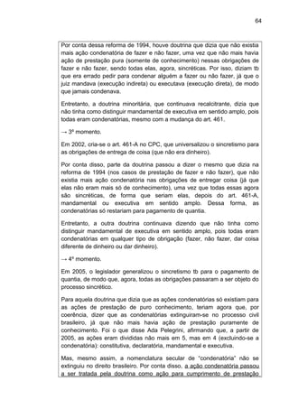 64
Por conta dessa reforma de 1994, houve doutrina que dizia que não existia
mais ação condenatória de fazer e não fazer, uma vez que não mais havia
ação de prestação pura (somente de conhecimento) nessas obrigações de
fazer e não fazer, sendo todas elas, agora, sincréticas. Por isso, diziam tb
que era errado pedir para condenar alguém a fazer ou não fazer, já que o
juiz mandava (execução indireta) ou executava (execução direta), de modo
que jamais condenava.
Entretanto, a doutrina minoritária, que continuava recalcitrante, dizia que
não tinha como distinguir mandamental de executiva em sentido amplo, pois
todas eram condenatórias, mesmo com a mudança do art. 461.
→ 3º momento.
Em 2002, cria-se o art. 461-A no CPC, que universalizou o sincretismo para
as obrigações de entrega de coisa (que não era dinheiro).
Por conta disso, parte da doutrina passou a dizer o mesmo que dizia na
reforma de 1994 (nos casos de prestação de fazer e não fazer), que não
existia mais ação condenatória nas obrigações de entregar coisa (já que
elas não eram mais só de conhecimento), uma vez que todas essas agora
são sincréticas, de forma que seriam elas, depois do art. 461-A,
mandamental ou executiva em sentido amplo. Dessa forma, as
condenatórias só restariam para pagamento de quantia.
Entretanto, a outra doutrina continuava dizendo que não tinha como
distinguir mandamental de executiva em sentido amplo, pois todas eram
condenatórias em qualquer tipo de obrigação (fazer, não fazer, dar coisa
diferente de dinheiro ou dar dinheiro).
→ 4º momento.
Em 2005, o legislador generalizou o sincretismo tb para o pagamento de
quantia, de modo que, agora, todas as obrigações passaram a ser objeto do
processo sincrético.
Para aquela doutrina que dizia que as ações condenatórias só existiam para
as ações de prestação de puro conhecimento, teriam agora que, por
coerência, dizer que as condenatórias extinguiram-se no processo civil
brasileiro, já que não mais havia ação de prestação puramente de
conhecimento. Foi o que disse Ada Pelegrini, afirmando que, a partir de
2005, as ações eram divididas não mais em 5, mas em 4 (excluindo-se a
condenatória): constitutiva, declaratória, mandamental e executiva.
Mas, mesmo assim, a nomenclatura secular de “condenatória” não se
extinguiu no direito brasileiro. Por conta disso, a ação condenatória passou
a ser tratada pela doutrina como ação para cumprimento de prestação
 