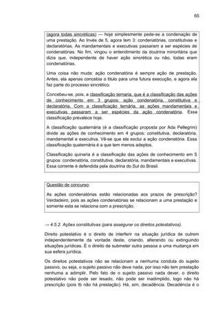 65
(agora todas sincréticas) — hoje simplesmente pede-se a condenação de
uma prestação. Ao Invés de 5, agora tem 3: condenatórias, constitutivas e
declaratórias. As mandamentais e executivas passaram a ser espécies de
condenatórias. No fim, vingou o entendimento da doutrina minoritária que
dizia que, independente de haver ação sincrética ou não, todas eram
condenatórias.
Uma coisa não muda: ação condenatória é sempre ação de prestação.
Antes, ela apenas concebia o titulo para uma futura execução, e agora ela
faz parte do processo sincrético.
Concebeu-se, pois, a classificação ternaria, que é a classificação das ações
de conhecimento em 3 grupos: ação condenatória, constitutiva e
declaratória. Com a classificação ternária, as ações mandamentais e
executivas passaram a ser espécies da ação condenatória. Essa
classificação prevalece hoje.
A classificação quaternária (é a classificação proposta por Ada Pellegrini)
divide as ações de conhecimento em 4 grupos: constitutiva, declaratória,
mandamental e executiva. Vê-se que ela exclui a ação condenatória. Essa
classificação quaternária é a que tem menos adeptos.
Classificação quinaria é a classificação das ações de conhecimento em 5
grupos: condenatória, constitutiva, declaratória, mandamentais e executivas.
Essa corrente é defendida pela doutrina do Sul do Brasil.
Questão de concurso:
As ações condenatórias estão relacionadas aos prazos de prescrição?
Verdadeiro, pois as ações condenatórias se relacionam a uma prestação e
somente esta se relaciona com a prescrição.
→ 4.5.2. Ações constitutivas (para assegurar os direitos potestativos).
Direito potestativo é o direito de interferir na situação jurídica de outrem
independentemente da vontade deste, criando, alterando ou extinguindo
situações jurídicas. É o direito de submeter outra pessoa a uma mudança em
sua esfera jurídica.
Os direitos potestativos não se relacionam a nenhuma conduta do sujeito
passivo, ou seja, o sujeito passivo não deve nada, por isso não tem prestação
nenhuma a adimplir. Pelo fato de o sujeito passivo nada dever, o direito
potestativo não pode ser lesado, não pode ser inadimplido, logo não há
prescrição (pois tb não há prestação). Há, sim, decadência. Decadência é o
 