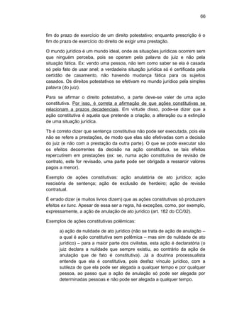66
fim do prazo de exercício de um direito potestativo; enquanto prescrição é o
fim do prazo de exercício do direito de exigir uma prestação.
O mundo jurídico é um mundo ideal, onde as situações jurídicas ocorrem sem
que ninguém perceba, pois se operam pela palavra do juiz e não pela
situação fática. Ex: vendo uma pessoa, não tem como saber se ela é casada
só pelo fato de usar anel; a verdadeira situação jurídica só é certificada pela
certidão de casamento, não havendo mudança fática para os sujeitos
casados. Os direitos potestativos se efetivam no mundo jurídico pela simples
palavra (do juiz).
Para se afirmar o direito potestativo, a parte deve-se valer de uma ação
constitutiva. Por isso, é correta a afirmação de que ações constitutivas se
relacionam a prazos decadenciais. Em virtude disso, pode-se dizer que a
ação constitutiva é aquela que pretende a criação, a alteração ou a extinção
de uma situação jurídica.
Tb é correto dizer que sentença constitutiva não pode ser executada, pois ela
não se refere a prestações, de modo que elas são efetivadas com a decisão
do juiz (e não com a prestação da outra parte). O que se pode executar são
os efeitos decorrentes da decisão na ação constitutiva, se tais efeitos
repercutirem em prestações (ex: se, numa ação constitutiva de revisão de
contrato, este for revisado, uma parte pode ser obrigada a ressarcir valores
pagos a menor).
Exemplo de ações constitutivas: ação anulatória de ato jurídico; ação
rescisória de sentença; ação de exclusão de herdeiro; ação de revisão
contratual.
É errado dizer (e muitos livros dizem) que as ações constitutivas só produzem
efeitos ex tunc. Apesar de essa ser a regra, há exceções, como, por exemplo,
expressamente, a ação de anulação de ato jurídico (art. 182 do CC/02).
Exemplos de ações constitutivas polêmicas:
a) ação de nulidade de ato jurídico (não se trata de ação de anulação –
a qual é ação constitutiva sem polêmica – mas sim de nulidade de ato
jurídico) – para a maior parte dos civilistas, esta ação é declaratória (o
juiz declara a nulidade que sempre existiu, ao contrário da ação de
anulação que de fato é constitutiva). Já a doutrina processualista
entende que ela é constitutiva, pois desfaz vínculo jurídico, com a
sutileza de que ela pode ser alegada a qualquer tempo e por qualquer
pessoa, ao passo que a ação de anulação só pode ser alegada por
determinadas pessoas e não pode ser alegada a qualquer tempo.
 
