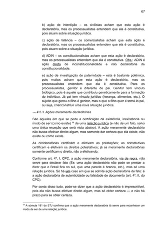 67
b) ação de interdição – os civilistas acham que esta ação é
declaratória, mas os processualistas entendem que ela é constitutiva,
pois atuam sobre situação jurídica.
c) ação de falência – os comercialistas acham que esta ação é
declaratória, mas os processualistas entendem que ela é constitutiva,
pois atuam sobre a situação jurídica.
d) ADIN – os constitucionalistas acham que esta ação é declaratória,
mas os processualistas entendem que ela é constitutiva. Obs.: ADIN é
ação direta de inconstitucionalidade e não declaratória de
constitucionalidade.
e) ação de investigação de paternidade – esta é bastante polêmica,
pois muitos acham que esta ação é declaratória, mas os
processualistas entendem que ela é constitutiva. Para os
processualistas, genitor é diferente de pai. Genitor tem vínculo
biológico, pois é aquele que contribuiu geneticamente para a formação
do indivíduo. Já pai tem vínculo jurídico (herança, alimentos, etc.). O
sujeito que gerou o filho é genitor, mas o que o filho quer é torná-lo pai,
ou seja, criar/constituir uma nova situação jurídica.
→ 4.5.3. Ações meramente declaratórias.
São aquelas em que se pede a certificação da existência, inexistência ou
modo de ser (como existe) 58
de uma relação jurídica (e não de um fato, salvo
uma única exceção que será vista abaixo). A ação meramente declaratória
não busca efetivar direito algum, mas somente dar certeza que ela existe, não
existe ou como existe.
As condenatórias certificam e efetivam as prestações; as constitutivas
certificam e efetivam os direitos potestativos; já as meramente declaratórias
somente certificam o direito, não o efetivando.
Conforme art. 4º, I, CPC, a ação meramente declaratória, via de regra, não
serve para declarar fato (Ex: uma ação declaratória não pode se prestar a
dizer que o Brasil fica no sul, que uma parede é branca, etc.), mas só uma
relação jurídica. Só há um caso em que se admite ação declaratória de fato: é
a ação declaratória de autenticidade ou falsidade de documento (art. 4º, II, do
CPC).
Por conta disso tudo, pode-se dizer que a ação declaratória é imprescritível,
pois ela não busca efetivar direito algum, mas só obter certeza — e não há
prazo para se obter certeza.
58
A súmula 181 do STJ confirma que a ação meramente declaratória tb serve para reconhecer um
modo de ser de uma relação jurídica.
 