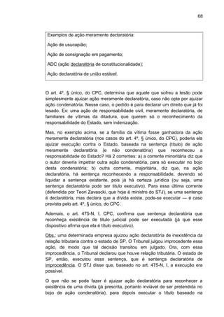 68
Exemplos de ação meramente declaratória:
Ação de usucapião;
Ação de consignação em pagamento;
ADC (ação declaratória de constitucionalidade);
Ação declaratória de união estável.
O art. 4º, § único, do CPC, determina que aquele que sofreu a lesão pode
simplesmente ajuizar ação meramente declaratória, caso não opte por ajuizar
ação condenatória. Nesse caso, o pedido é para declarar um direito que já foi
lesado. Ex: uma ação de responsabilidade civil, meramente declaratória, de
familiares de vítimas da ditadura, que querem só o reconhecimento da
responsabilidade do Estado, sem indenização.
Mas, no exemplo acima, se a família da vítima fosse ganhadora da ação
meramente declaratória (nos casos do art. 4º, § único, do CPC), poderia ela
ajuizar execução contra o Estado, baseada na sentença (título) de ação
meramente declaratória (e não condenatória) que reconheceu a
responsabilidade do Estado? Há 2 correntes: a) a corrente minoritária diz que
o autor deveria impetrar outra ação condenatória, para só executar no bojo
desta condenatória; b) outra corrente, majoritária, diz que, na ação
declaratória, há sentença reconhecendo a responsabilidade, devendo só
liquidar a sentença existente, pois já há certeza jurídica (ou seja, uma
sentença declaratória pode ser titulo executivo). Para essa última corrente
(defendida por Teori Zavascki, que hoje é ministro do STJ), se uma sentença
é declaratória, mas declara que a dívida existe, pode-se executar — é caso
previsto pelo art. 4º, § único, do CPC.
Ademais, o art. 475-N, I, CPC, confirma que sentença declaratória que
reconheça existência de titulo judicial pode ser executada (já que esse
dispositivo afirma que ela é título executivo).
Obs.: uma determinada empresa ajuizou ação declaratória de inexistência da
relação tributaria contra o estado de SP. O Tribunal julgou improcedente essa
ação, de modo que tal decisão transitou em julgado. Ora, com essa
improcedência, o Tribunal declarou que houve relação tributária. O estado de
SP, então, executou essa sentença, que é sentença declaratória de
improcedência. O STJ disse que, baseado no art. 475-N, I, a execução era
possível.
O que não se pode fazer é ajuizar ação declaratória para reconhecer a
existência de uma dívida (já prescrita, portanto inviável de ser pretendida no
bojo de ação condenatória), para depois executar o título baseado na
 