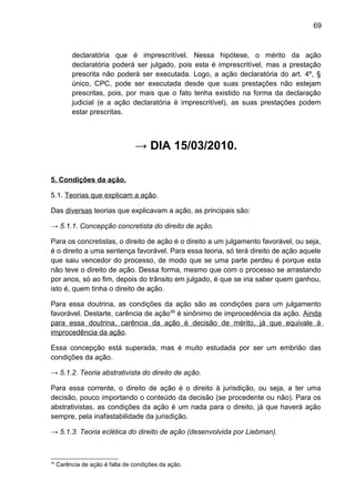 69
declaratória que é imprescritível. Nessa hipótese, o mérito da ação
declaratória poderá ser julgado, pois esta é imprescritível, mas a prestação
prescrita não poderá ser executada. Logo, a ação declaratória do art. 4º, §
único, CPC, pode ser executada desde que suas prestações não estejam
prescritas, pois, por mais que o fato tenha existido na forma da declaração
judicial (e a ação declaratória é imprescritível), as suas prestações podem
estar prescritas.
→ DIA 15/03/2010.
5. Condições da ação.
5.1. Teorias que explicam a ação.
Das diversas teorias que explicavam a ação, as principais são:
→ 5.1.1. Concepção concretista do direito de ação.
Para os concretistas, o direito de ação é o direito a um julgamento favorável, ou seja,
é o direito a uma sentença favorável. Para essa teoria, só terá direito de ação aquele
que saiu vencedor do processo, de modo que se uma parte perdeu é porque esta
não teve o direito de ação. Dessa forma, mesmo que com o processo se arrastando
por anos, só ao fim, depois do trânsito em julgado, é que se iria saber quem ganhou,
isto é, quem tinha o direito de ação.
Para essa doutrina, as condições da ação são as condições para um julgamento
favorável. Destarte, carência de ação59
é sinônimo de improcedência da ação. Ainda
para essa doutrina, carência da ação é decisão de mérito, já que equivale à
improcedência da ação.
Essa concepção está superada, mas é muito estudada por ser um embrião das
condições da ação.
→ 5.1.2. Teoria abstrativista do direito de ação.
Para essa corrente, o direito de ação é o direito à jurisdição, ou seja, a ter uma
decisão, pouco importando o conteúdo da decisão (se procedente ou não). Para os
abstrativistas, as condições da ação é um nada para o direito, já que haverá ação
sempre, pela inafastabilidade da jurisdição.
→ 5.1.3. Teoria eclética do direito de ação (desenvolvida por Liebman).
59
Carência de ação é falta de condições da ação.
 